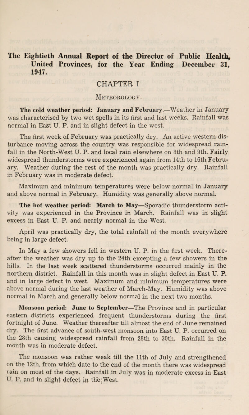 The Eightieth Annual Report of the Director of Public Health, United Provinces, for the Year Ending December 31, 1947. CHAPTER I Meteorology. The cold weather period: January and February.—Weather in January was characterised by two wet spells in its first and last weeks. Rainfall was normal in East U. P. and in slight defect in the west. The first week of February was practically dry. An active western dis¬ turbance moving across the country was responsible for widespread rain¬ fall in the North-West U. P. and local rain elsewhere on 8th and 9th. Fairly widespread thunderstorms were experienced again from 14th to 16th Febru¬ ary. Weather during the rest of the month was practically dry. Rainfall in February was in moderate defect. Maximum and minimum temperatures were below normal in January and above normal in February. Humidity was generally above normal. The hot weather period: March to May—Sporadic thunderstorm acti¬ vity was experienced in the Province in March. Rainfall was in slight excess in East U. P. and nearly normal in the West. April was practically dry, the total rainfall of the month everywhere being in large defect. In May a few showers fell in western U. P. in the first week. There¬ after the weather was dry up to the 24th excepting a few showers in the hills. In the last week scattered thunderstorms occurred mainly in the northern district. Rainfall in this month was in slight defect in East U. P. and in large defect in west. Maximum and;minimum temperatures were above normal during the last weather of March-May. Humidity was above normal in March and generally below normal in the next two months. Monsoon period: June to September—The Province and in particular eastern districts experienced frequent thunderstorms during the! first fortnight of June. Weather thereafter till almost the end of June remained dry. The first advance of south-west monsoon into East U. P. occurred on the 28th causing widespread rainfall from 28th to 30th. Rainfall in the month was in moderate defect. The monsoon was rather weak till the 11th of July and strengthened on the 12th, from which date to the end of the month there was widespread rain on most of the days. Rainfall in July was in moderate excess in East U. P, and in slight defect in the West.