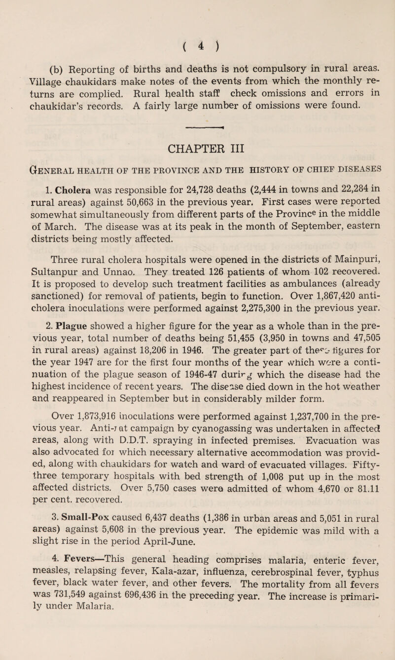 (b) Reporting of births and deaths is not compulsory in rural areas. Village chaukidars make notes of the events from which the monthly re¬ turns are complied. Rural health staff check omissions and errors in chaukidar’s records. A fairly large number of omissions were found. CHAPTER III General health of the province and the history of chief diseases 1. Cholera was responsible for 24,728 deaths (2,444 in towns and 22,284 in rural areas) against 50,663 in the previous year. First cases were reported somewhat simultaneously from different parts of the Province in the middle of March. The disease was at its peak in the month of September, eastern districts being mostly affected. Three rural cholera hospitals were opened in the districts of Mainpuri, Sultanpur and Unnao. They treated 126 patients of whom 102 recovered. It is proposed to develop such treatment facilities as ambulances (already sanctioned) for removal of patients, begin to function. Over 1,867,420 anti¬ cholera inoculations were performed against 2,275,300 in the previous year. 2. Plague showed a higher figure for the year as a whole than in the pre¬ vious year, total number of deaths being 51,455 (3,950 in towns and 47,505 in rural areas) against 18,206 in 1946. The greater part of the^c- tig ares for the year 1947 are for the first four months of the year vVhich were a conti¬ nuation of the plague season of 1946-47 durirg which the disease had the highest incidence of recent years. The disease died down in the hot weather and reappeared in September but in considerably milder form. Over 1,873,916 inoculations were performed against 1,237,700 in the pre¬ vious year. Anti-r at campaign by cyanogassing was undertaken in affected areas, along with D.D.T. spraying in infected premises. Evacuation was also advocated for which necessary alternative accommodation was provid¬ ed, along with chaukidars for watch and ward of evacuated villages. Fifty- three temporary hospitals with bed strength of 1,008 put up in the most affected districts. Over 5,750 cases were admitted of whom 4,670 or 81.11 per cent, recovered. 3. Small-Pox caused 6,437 deaths (1,386 in urban areas and 5,051 in rural areas) against 5,608 in the previous year. The epidemic was mild with a slight rise in the period April-June. 4. Fevers—This general heading comprises malaria, enteric fever, measles, relapsing fever, Kala-azar, influenza, cerebrospinal fever, typhus fever, black water fever, and other fevers. The mortality from all fevers was 731,549 against 696,436 in the preceding year. The increase is primari¬ ly under Malaria.