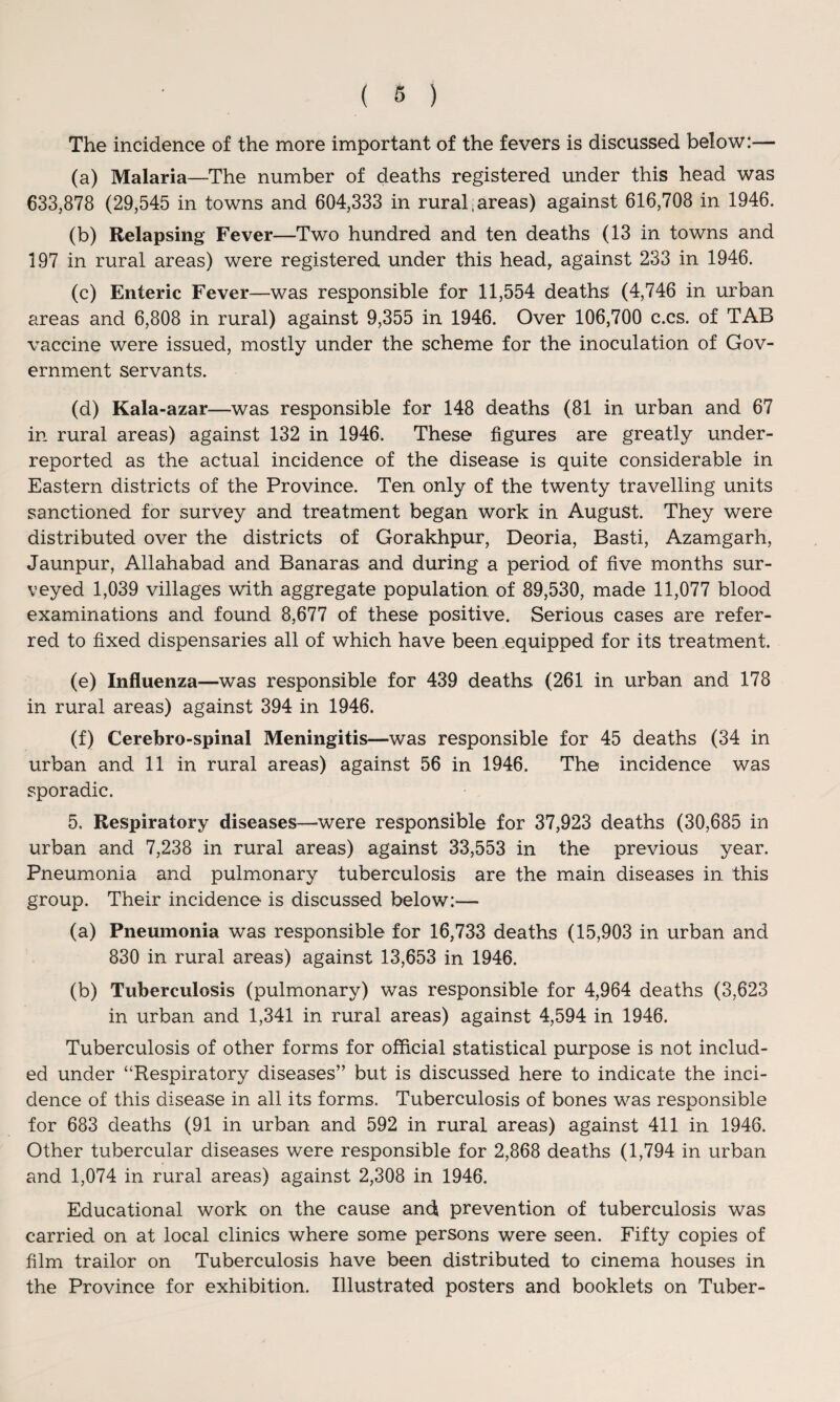 The incidence of the more important of the fevers is discussed below:— (a) Malaria—The number of deaths registered under this head was 633,878 (29,545 in towns and 604,333 in rural areas) against 616,708 in 1946. (b) Relapsing Fever—Two hundred and ten deaths (13 in towns and 197 in rural areas) were registered under this head, against 233 in 1946. (c) Enteric Fever—was responsible for 11,554 deaths (4,746 in urban areas and 6,808 in rural) against 9,355 in 1946. Over 106,700 c.cs. of TAB vaccine were issued, mostly under the scheme for the inoculation of Gov¬ ernment servants. (d) Kala-azar—was responsible for 148 deaths (81 in urban and 67 in rural areas) against 132 in 1946. These figures are greatly under¬ reported as the actual incidence of the disease is quite considerable in Eastern districts of the Province. Ten only of the twenty travelling units sanctioned for survey and treatment began work in August. They were distributed over the districts of Gorakhpur, Deoria, Basti, Azamgarh, Jaunpur, Allahabad and Banaras and during a period of five months sur¬ veyed 1,039 villages with aggregate population of 89,530, made 11,077 blood examinations and found 8,677 of these positive. Serious cases are refer¬ red to fixed dispensaries all of which have been equipped for its treatment. (e) Influenza—was responsible for 439 deaths (261 in urban and 178 in rural areas) against 394 in 1946. (f) Cerebro-spinal Meningitis—was responsible for 45 deaths (34 in urban and 11 in rural areas) against 56 in 1946. The incidence was sporadic. 5, Respiratory diseases—were responsible for 37,923 deaths (30,685 in urban and 7,238 in rural areas) against 33,553 in the previous year. Pneumonia and pulmonary tuberculosis are the main diseases in this group. Their incidence is discussed below:— (a) Pneumonia was responsible for 16,733 deaths (15,903 in urban and 830 in rural areas) against 13,653 in 1946. (b) Tuberculosis (pulmonary) was responsible for 4,964 deaths (3,623 in urban and 1,341 in rural areas) against 4,594 in 1946. Tuberculosis of other forms for official statistical purpose is not includ¬ ed under “Respiratory diseases” but is discussed here to indicate the inci¬ dence of this disease in all its forms. Tuberculosis of bones was responsible for 683 deaths (91 in urban and 592 in rural areas) against 411 in 1946. Other tubercular diseases were responsible for 2,868 deaths (1,794 in urban and 1,074 in rural areas) against 2,308 in 1946. Educational work on the cause and prevention of tuberculosis was carried on at local clinics where some persons were seen. Fifty copies of film trailor on Tuberculosis have been distributed to cinema houses in the Province for exhibition. Illustrated posters and booklets on Tuber-