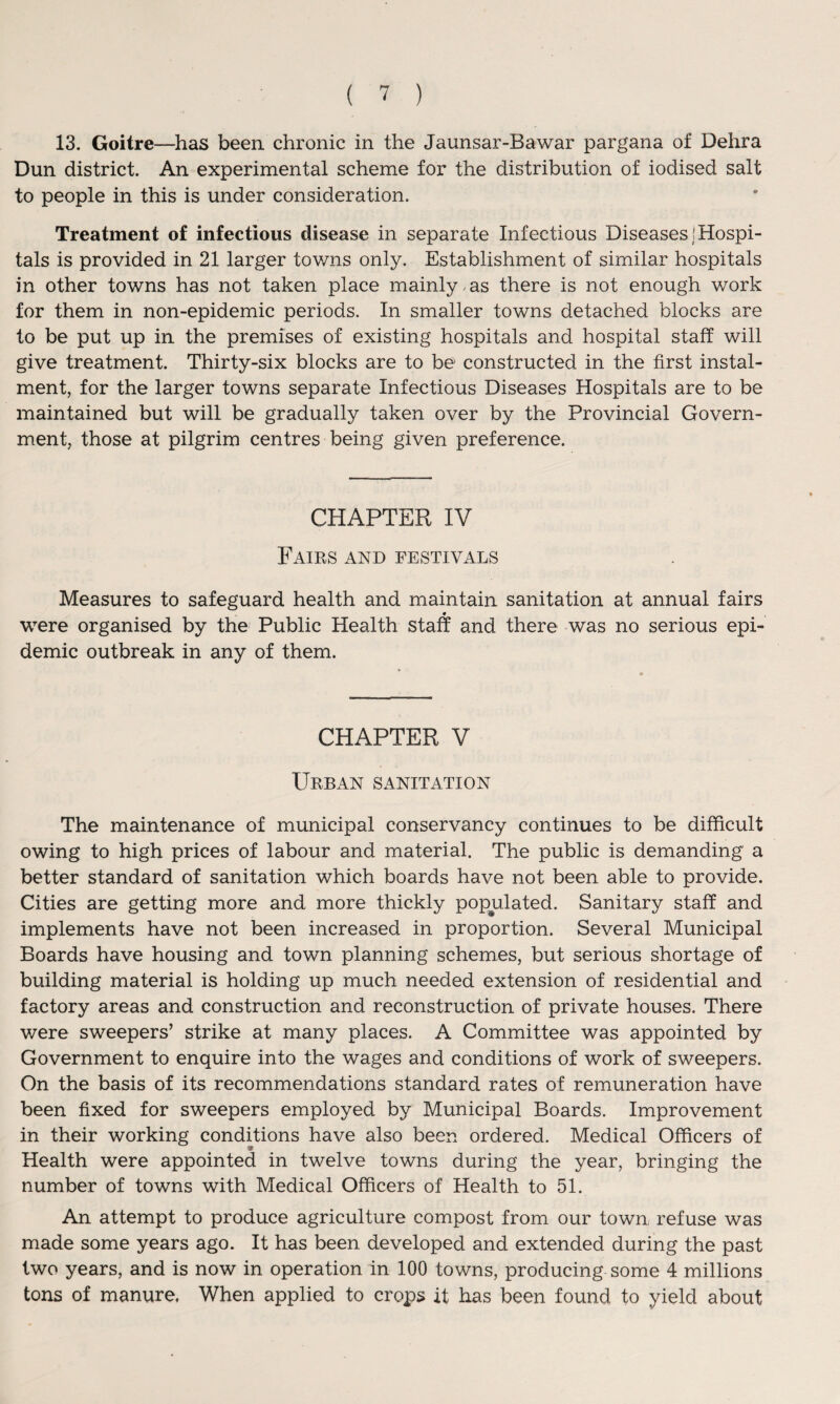 13. Goitre—has been chronic in the Jaunsar-Bawar pargana of Dehra Dun district. An experimental scheme for the distribution of iodised salt to people in this is under consideration. Treatment of infectious disease in separate Infectious Diseases (Hospi¬ tals is provided in 21 larger towns only. Establishment of similar hospitals in other towns has not taken place mainly , as there is not enough work for them in non-epidemic periods. In smaller towns detached blocks are to be put up in the premises of existing hospitals and hospital staff will give treatment. Thirty-six blocks are to be constructed in the first instal¬ ment, for the larger towns separate Infectious Diseases Hospitals are to be maintained but will be gradually taken over by the Provincial Govern¬ ment, those at pilgrim centres being given preference. CHAPTER IV Fairs and festivals Measures to safeguard health and maintain sanitation at annual fairs were organised by the Public Health staff and there was no serious epi¬ demic outbreak in any of them. CHAPTER V Urban sanitation The maintenance of municipal conservancy continues to be difficult owing to high prices of labour and material. The public is demanding a better standard of sanitation which boards have not been able to provide. Cities are getting more and more thickly populated. Sanitary staff and implements have not been increased in proportion. Several Municipal Boards have housing and town planning schemes, but serious shortage of building material is holding up much needed extension of residential and factory areas and construction and reconstruction of private houses. There were sweepers’ strike at many places. A Committee was appointed by Government to enquire into the wages and conditions of work of sweepers. On the basis of its recommendations standard rates of remuneration have been fixed for sweepers employed by Municipal Boards. Improvement in their working conditions have also been ordered. Medical Officers of Health were appointed in twelve towns during the year, bringing the number of towns with Medical Officers of Health to 51. An attempt to produce agriculture compost from our town, refuse was made some years ago. It has been developed and extended during the past two years, and is now in operation in 100 towns, producing some 4 millions tons of manure. When applied to crops it has been found to yield about