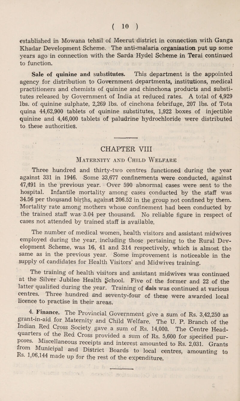 established in Mowana tehsil of Meerut district in connection with Ganga Khadar Development Scheme. The anti-malaria organisation put up some years ago in connection with the Sarda Hydel Scheme in Terai continued to function. Sale of quinine and substitutes. This department is the appointed agency for distribution to Government departments, institutions, medical practitioners and chemists of quinine and chinchona products and substi¬ tutes released by Government of India at reduced rates. A total of 4,929 lbs. of quinine sulphate, 2,269 lbs. of cinchona febrifuge, 207 lbs. of Tota quina 44,62,900 tablets of quinine substitutes, 1,922 boxes of injectible quinine and 4,46,000 tablets of paludrine hydrochloride were distributed to these authorities. CHAPTER VIII Maternity and Child Welfare Three hundred and thirty-two centres functioned during the year against 331 in 1946. Some 33,677 confinements were conducted, against 47,491 in the previous year. Over 590 abnormal cases were sent to the hospital. Infantile mortality among cases conducted by the staff was 34.56 per thousand births, against 206.52 in the group not confined by them. Mortality rate among mothers whose confinement had been conducted by the trained staff was'3.04 per thousand. No reliable figure in respect of cases not attended by trained staff is available. The number of medical women, health visitors and assistant midwives employed during the year, including those pertaining to the Rural Dev¬ elopment Scheme, was 16, 41 and 314 respectively, which is almost the same as in the previous year. Some improvement is noticeable in the supply of candidates for Health Visitors’ and Midwives training. The training of health visitors and assistant midwives was continued at the Silver Jubilee Health gchool. Five of the former and 22 of the latter qualified during the year. Training of dais was continued at various centres. Three hundred sind seventy-four of these were awarded local licence to practise in their areas, 4. Finance. The Provincial Government give a sum of Rs. 3,42,250 as grant-in-aid for Maternity and Child Welfare. The U. P. Branch of the Indian Red Cross Society gave a sum of Rs. 14,000. The Centre Head¬ quarters of the Red Cross provided a sum of Rs. 5,600 for specified pur¬ poses. Miscellaneous receipts and interest amounted to Rs. 2,031. Grants an<^ District Boards to local centres, amounting to as. u.,16.144 made up for the rest of the expenditure.