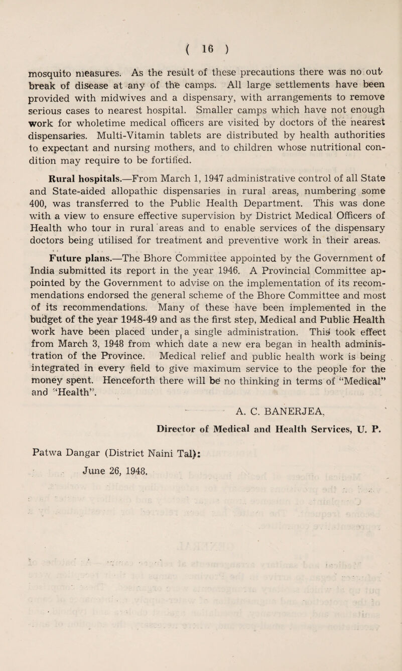 mosquito measures. As the result of these precautions there was no out> break of disease at any of the camps. All large settlements have been provided with midwives and a dispensary, with arrangements to remove serious cases to nearest hospital. Smaller camps which have not enough work for wholetime medical officers are visited by doctors of the nearest dispensaries. Multi-Vitamin tablets are distributed by health authorities to expectant and nursing mothers, and to children whose nutritional con¬ dition may require to be fortified. Rural hospitals.—From March 1, 1947 administrative control of all State and State-aided allopathic dispensaries in rural areas, numbering some 400, was transferred to the Public Health Department. This was done with a view to ensure effective supervision by District Medical Officers of Health who tour in rural ’areas and to enable services of the dispensary doctors being utilised for treatment and preventive work in their areas. * ■ Future plans.—The Bhore Committee appointed by the Government of India submitted its report in the year 1946. A Provincial Committee ap¬ pointed by the Government to advise on the implementation of its recom¬ mendations endorsed the general scheme of the Bhore Committee and most of its recommendations. Many of these have been implemented in the budget of the year 1948-49 and as the first step, Medical and Public Health work have been placed under a single administration. Thid took effect from March 3, 1948 from which date a new era began in health adminis¬ tration of the Province. Medical relief and public health work is being integrated in every field to give maximum service to the people for the money spent. Henceforth there will bd no thinking in terms of “Medical” and “Health”. > A. C. BANERJEA, Director of Medical and Health Services, U. P. Patwa Dangar (District Naini Tal): June 26, 1948,