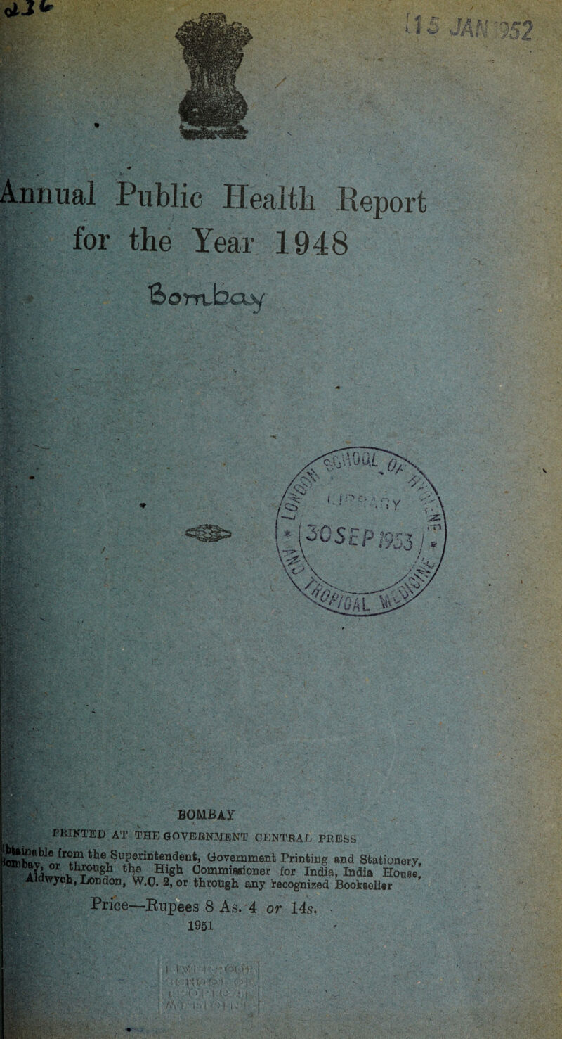 M 152 Annual Public Health Eeport for the Year 1948 SomJscuy' BOMBAY PRINTED AT THE GOVERNMENT CENTRAL PRESS ^^up^.intendent, Government Printing and Stationery, th(® HlSh Commissioner for India, India House, ^H^tldwyoh, London, W.O. 2, or through any recognized Bookseller Price—Rupees 8 As. 4 or 14s. • <’,! 1951 1 \1 !' :( -V\(. - i: ■ ■ f : t!' f. i-'t'-U-:. '