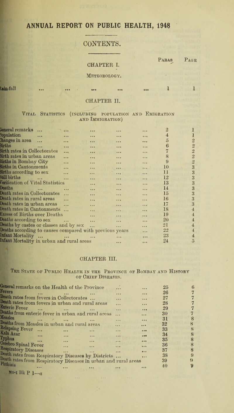 ANNUAL REPORT ON PUBLIC HEALTH, 1948 CONTENTS, Paras CHAPTER I. Meteorology. lam-fa i l ... ... ... ,,, X CHAPTER II. Vital Statistics (including population and Emigration and Immigration) General remarks ... Population changes in area ... Births Birth rates in Collectorates Birth rates in urban areas Births in Bombay City Births in Cantonments Births according to sex still births Verification of Vital Statistics Deaths Death rates in Collectorates Death rates in rural areas Death rates in urban areas Death rates in Cantonments Excess of Births over Deaths Deaths according to sex Deaths by castes or classes and by sex Deaths according to causes compared with previous years Infant Mortality ... Infant Mortality in urban and rural areas 4 5 6 7 8 9 10 11 12 13 14 15 16 17 18 19 20 21 22 23 24 Page l 1 1 o 2 2 2 2 3 3 3 3 3 3 3 3 4 4 4 4 4 4 CHAPTER III. The State of Public Health in the Province of Bombay and History of Chief Diseases. General remarks on the Health of the Province Pevers Death rates from fevers in Collectorates ... Death rates from fevers in urban and rural areas Enteric Fever Deaths from enteric fever in urban and rural areas ... Measles Deaths from Measles in urban and rural areas Relapsing Fever ... E-ala Azar rn ••• • • • ••• ••• typhus Oerebro Spinal Fever Respiratory Diseases eath. rates from Respiratory Diseases by Districts ... Phth' -ra^6S ^10m Respiratory Diseases in urban and rural areas • •• tM #• • mo-x Bk P 1— 25 26 27 28 29 30 31 32 33 34 35 36 37 38 39 40 6 7 7 7 7 7 8 8 8 8 8 8 8 9 9 9 ■a