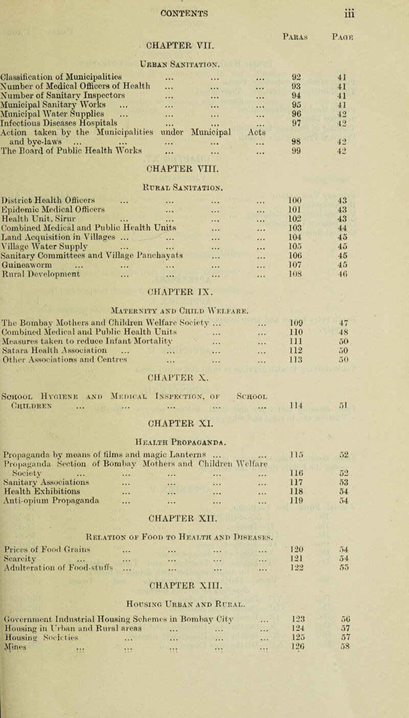 CHAPTER VII. Paras Page Urban Sanitation. Classification of Municipalities ... ... ... 92 Number of Medical Officers of Health ... ... ... 93 Number of Sanitary Inspectors ... ... ... 94 Municipal Sanitary Works ... ... ... ... 95 Municipal Water Supplies ... ... ... ... 96 Infectious Diseases Hospitals ... ... ... 97 Action taken by the Municipalities under Municipal Acts and bye-laws ... ... ... ... ... 98 The Board of Public Health Works ... ... ... 99 CHAPTER VIII. Rural Sanitation. District Health Officers ... ... ... ... 100 Epidemic Medical Officers ... ... ... 101 Health Unit. Sirur ... ... ... ... 102 Combined Medical and Public Health Units ... ... 103 Land Acquisition in Villages ... ... ... ... 104 Village Water Supply ... ... ... ... 105 Sanitary Committees and Village Panchayats ... ... 106 Guineaworm ... ... ... ... ... 107 Rural Development ... ... ... ... 108 41 41 41 41 42 42 42 42 43 43 43 44 45 45 45 45 46 CHAPTER IX. Maternity and Child Welfare. The Bombay Mothers and Children Welfare Society ... 109 47 Combined Medical and Public Health Units 110 48 Measures taken to reduce Infant Mortality 111 50 Satara Health Association 112 50 Other Associations and Centres 113 50 CHAPTER N. School Hygiene and Medical Inspection, of School Children CHAPTER XI. 114 51 Health Propaganda. Propaganda by means of films and magic Lanterns ... Propaganda Section of Bombay Mothers and Children Welfare Society Sanitary Associations Health Exhibitions Anti-opium Propaganda CHAPTER XII. 115 116 117 118 119 Relation of Food to Health and Diseases. oe 53 54 54 Prices of Food Grains Scarcity Adulteration of Food-stufis 120 54 121 54 122 55 CHAPTER XIII. Housing Urban and Rural. Government Industrial Housing Schemes in Bombay City 123 56 Housing in Urban and Rural areas 124 57 Housing Societies 125 57 Mines 126 58
