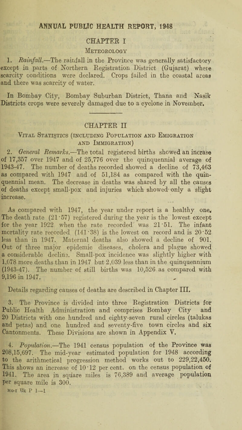 ANNUAL PUBLIC HEALTH REPORT, 1948 CHAPTER I Meteorology 1. Rainfall.—The rainfall in the Province was generally satisfactory except in parts of Northern Registration District (Gujarat) where scarcity conditions were declared. Crops failed in the coastal areas and there was scarcity of water. In Bombay City, Bombay Suburban District, Thana and Nasik Districts crops were severely damaged due to a cyclone in November, CHAPTER II Vital Statistics (including Population and Emigration and Immigration) 2. General Remarks.—The total registered births showed an incrase of 17,357 over 1947 and of 25,776 over the quinquennial average of 1943-47. The number of deaths recorded showed a decline of 73,463 as compared with 1947 and of 51,184 as compared with the quin¬ quennial mean. The decrease in deaths was shared by all the causes of deaths except small-pox and injuries which showed only a slight increase. * - . C O « . As compared with 1947, the year under report is a healthy one* The death rate (21’57) registered during the year is the lowest except for the year 1922 when the rate recorded was 21*51. The infant mortality rate recorded (141*38) is the lowest on record and is 20*52 less than in 1947. Maternal deaths also showed a decline of 901. Out of three major epidemic diseases, cholera and plague showed a considerable decline. Small-pox incidence was slightly higher with 1,078 more deaths than in 1947 but 2,039 less than in the quinquennium (.1943-47), The number of still births was 10,526 as compared with 9,196 in 1947. Details regarding causes of deaths are described in Chapter III. 3. The Province is divided into three Registration Districts for Public Health Administration and comprises Bombay City and 20 Districts with one hundred and eighty-seven rural circles (talukas and petas) and one hundred and seventy-five town circles and six Cantonments. These Divisions are shown in Appendix V. 4. Population.—The 1941 census population of the Province was 208,15,697. The mid-year estimated population for 1948 according to the arithmetical progression method works out to 229,22,450. This shows an increase of 10 * 12 per cent, on the census population of 1941. The area in square miles is 76,389 and average population per square mile is 300. Mo-i 13k P 1—I