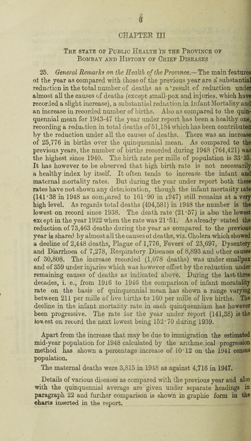 CHAPTER III The state of Public Health in the Province of Bombay and History of Chief Diseases 25. General Remarks on the Health of the Province— The main features oi the year as compared with those of the previous year are a* substantial reduction in the total number of deaths as a'result of reduction under almost all the causes of deaths (except small-pox and injuries, which have recorded a slight increase), a substantial reduction in Infant Mortality and an increase in recorded number of births. Also as compared to the quin¬ quennial mean for 1943-47 the year under report has been a healthy one, recording a reduotion in total deaths of 51,184 which has been contributed by the reduction under all the causes of deaths. There was an increase of 25,776 in births over the quinquennial mean. As compared to the previous years, the number of births recorded during 1948 (764,421) was the highest since 1940. The birth rate per mille of population is 33-35. It has however to be observed that high birth rate is not necessarily a healthy index by itself. It often tends to increase the infant and maternal mortality rates. But during the year under report both these rates have not shown any deterioration, though the infant mortality late (141 ’38 in 1948 as compared to 161-90 in ±947) still remains at a very high level. As regards total deaths (494,581) in 1948 the number is the lowest on record since 1938. The death rate (21-57) is also the lowest exc ept in the year 1922 when the rate was 21 *51. As already stated the reduction of 73,463 deaths during the year as compared to the previous year is shared by almost all the causes oi deaths, viz. Cholera which showed a decline of 2,448 deaths, Plague of 1,776, Fevers of 23,697, Dysentery and Diarrhoea of 7,278, Respiratory Diseases of 8,893 and uther causes of 30*808. The increase recorded (1,078 deaths) was under smallpox and of 359 under injuries which was however offset by the reduction under remaining causes of deaths as indicated above. During the lash three decades, i. e., from 1916 to 1946 the comparison of infant moratality rate on the basis of quinquennial mean has shown a range varying between 211 per mille of live births to 160 per mille of live births. The decline in the infant mortality rate in each quinquennium has however been progressive. The rate for the year under report (141,38) is the lowest on record the next lowest being 152*70 during 1939. Apart from the increase that may be due to immigration the estimated mid-year population for 1948 calculated by the arithmeical progression method has shown a percentage increase of 10*12 on the 1941 census population. The maternal deaths were 3,815 in 1948 as against 4,716 in 1947. Details of various diseases as compared with the previous year and also with the quinquennial average are given under separate headings in paragraph 22 and further comparison is shown in graphic form in the charts inserted in the report.