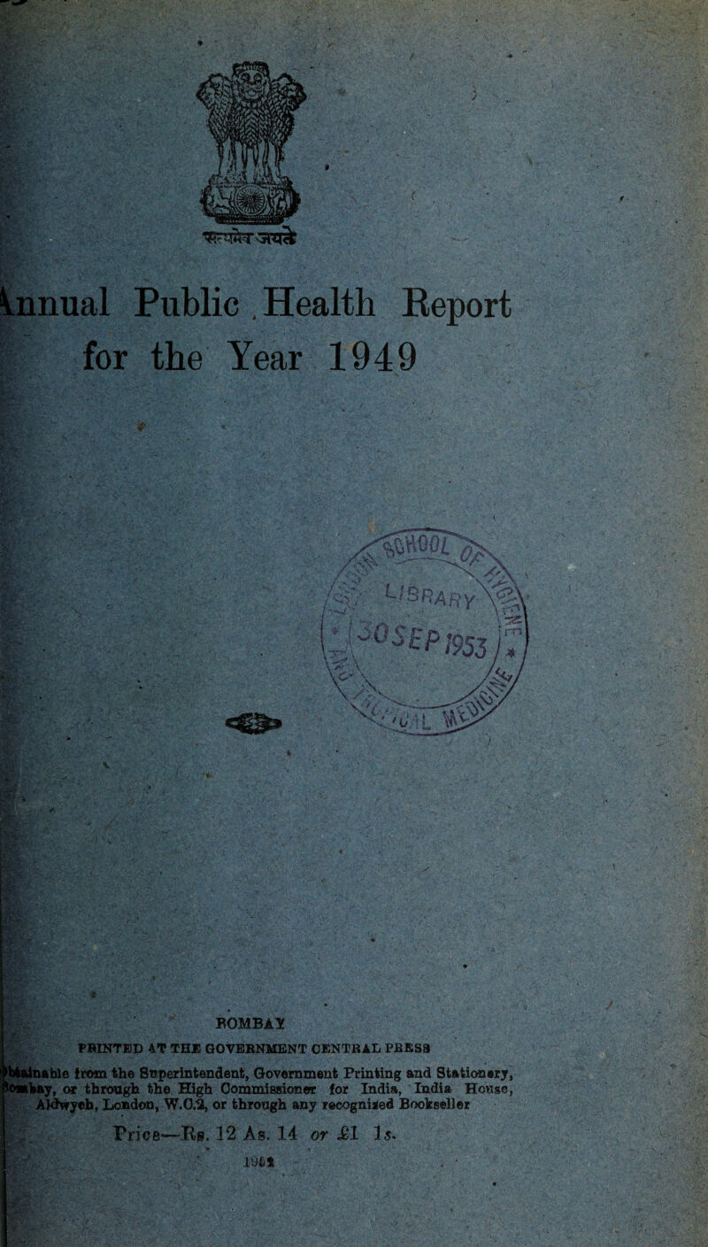 Annual Public .Health Report for the Year 1949 PBINTED 4T THE GOVERNMENT CENTRAL PRESS Obtainable from the Superintendent, Government Printing and Stationery, lomhay, or through the High Commissioner for India, India House, Aldvryeh, London, W.0.3, or through any recognised Bookseller |;.. Price—Rs. 12 As. 14 or &1 Is. \ » . I* . * •> ' '• ' <> ;* *. • • . //- > •’ V. 191*