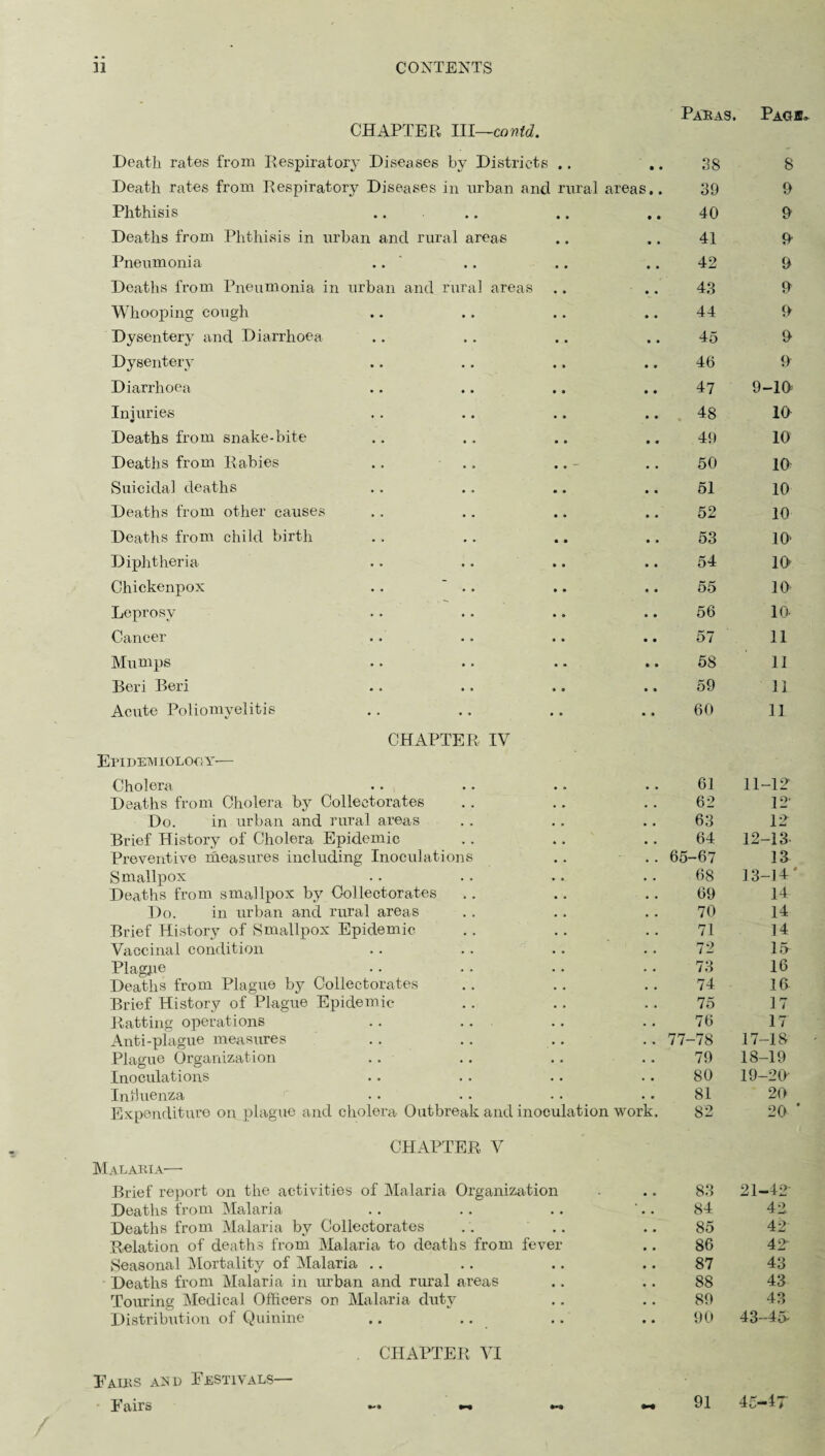 Paras. Page CHAPTER III—cowtd. Death rates from Respiratory Diseases by Districts • • • • 38 8 Death rates from Respiratory Diseases in urban and rural areas.. 39 9 Phthisis • • • • 40 9 Deaths from Phthisis in urban and rural areas • • • • 41 9 Pneumonia .. • • • • 42 9 Deaths from Pneumonia in urban and rural areas • • • • 43 9 Whooping cough • • • • 44 9 Dysentery and Diarrhoea • • • • 45 9 Dysentery • * • • 46 9 Diarrhoea • • • • 47 9-19 Injuries • • • • 48 10 Deaths from snake-bite * » • • 49 10 Deaths from Rabies .. • • • • 50 10 Suicidal deaths • • • • 51 10 Deaths from other causes • • • • 52 10 Deaths from child birth • • • • 53 10 Diphtheria » • • • 54 10 Chickenpox .. • • • • 55 10 Leprosy • • • • 56 lO- Cancer • • • • 57 ll Mumps • • • • 58 II Beri Beri • • • • 59 11 Acute Poliomyelitis • * • • 60 11 CHAPTER IV Epidemiology— Cholera 61 11-12 Deaths from Cholera by Colleetorates • • « • 62 12 Do. in urban and rural areas a * a , 63 12 Brief History of Cholera Epidemic • . • • 64 12-13- Preventive measures including Inoculations • • • . 65-67 13 Smallpox • • • • 68 13-14' Deaths from smallpox by Colleetorates » • 69 14 Do. in urban and rural areas . . 70 14 Brief History of Smallpox Epidemic • • 71 14 Vaccinal condition • . • . 72 15 PI agpe • • • • 73 16 Deaths from Plague by Colleetorates . « 74 16- Brief History of Plague Epidemic • • 75 17 Ratting operations • • • • 76 17 Anti-plague measures • . • • 77-78 17-18 Plague Organization • • • • 79 18-19 Inoculations . • • • 80 19-20 Intluenza . . • • 81 20 Expenditure on plague and cholera Outbreak and inoculation work. 82 20 ' CHAPTER V Malaria— Brief report on the activities of Malaria Organization • * 83 21-42 Deaths from Malaria • • • • 84 42 Deaths from Malaria by Colleetorates , * • • 85 42 Relation of deaths from Malaria to deaths from fever • • 86 42 Seasonal Mortality of Malaria • • • • 87 43 Deaths from Malaria in urban and rural areas • . 88 43 Touring Medical Officers on Malaria duty • , • • 89 43 Distribution of Quinine .. .. • • • • 90 43-45- . CHAPTER VI Pairs asd Festivals— Fairs 91 46-47