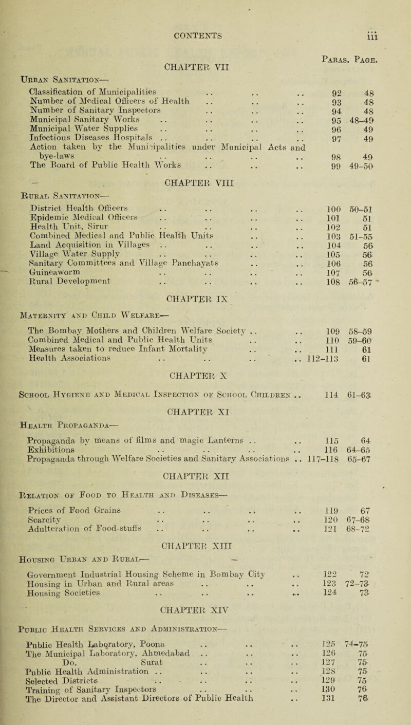 CHAPTER VII Paras. Page. Ubban Sanitation— Classification of Municipalities Number of Medical Officers of Health Number of Sanitary Inspectors Municipal Sanitary Works Municipal Water Supplies Infectious Diseases Hospitals Action taken by the Municipalities under Municipal Acts and bye-laws The Board of Public Health Works CHAPTER VIII Reran Sanitation— District Health Officers Epidemic Medical Officers Health Unit, Sirur Combined Medical and Public Health Units Land Acquisition in Villages Village Water Supply Sanitary Committees and Village Panchayats Guineaworm Rural Development 92 93 94 95 96 97 98 99 100 101 102 103 104 105 106 107 108 CHAPTER IX Maternity and Child Welfare— The Bombay Mothers and Children Welfare Society .. Combined Medical and Public Health Units Measures taken to reduce Infant Mortality Health Associations 109 110 111 48 48 48 48-49 49 49 49 49-50 50- 51 51 51 51- 55 56 56 56 58- 59 59- 60 61 61 CHAPTER X School Hygiene and Medical Inspection of School Children .. 114 61-63 CHAPTER XI Health Propaganda— Propaganda by means of films and magic Lanterns .. .. 115 64 Exhibitions .. .. .. .. 116 64-65 Propaganda through Welfare Societies and Sanitary Associations .. ] 17-118 65-67 CHAPTER XII Relation of Food to Health and Diseases— Prices of Food Grains • • » • • 119 67 Scarcity • » • • 120 67-68 Adulteration of Food-stuffs • • » • 121 68-72 CHAPTER XIII Housing Urban and Rural— — Government Industrial Housing Scheme in Bombay City • » 122 72 Housing in Urban and Rural areas • • • • 123 72-73 Housing Societies » » • ' • 124 73 CHAPTER XIV Public Health Services and Administration—- Public Health Laboratory, Poona The Municipal Laboratory, Ahmedabad Do. Surat Public Health Administration .. Selected Districts Training of Sanitary Inspectors The Director and Assistant Directors of Public Health 125 74-75 126 75 127 75 128 75 129 75 130 76 131 76