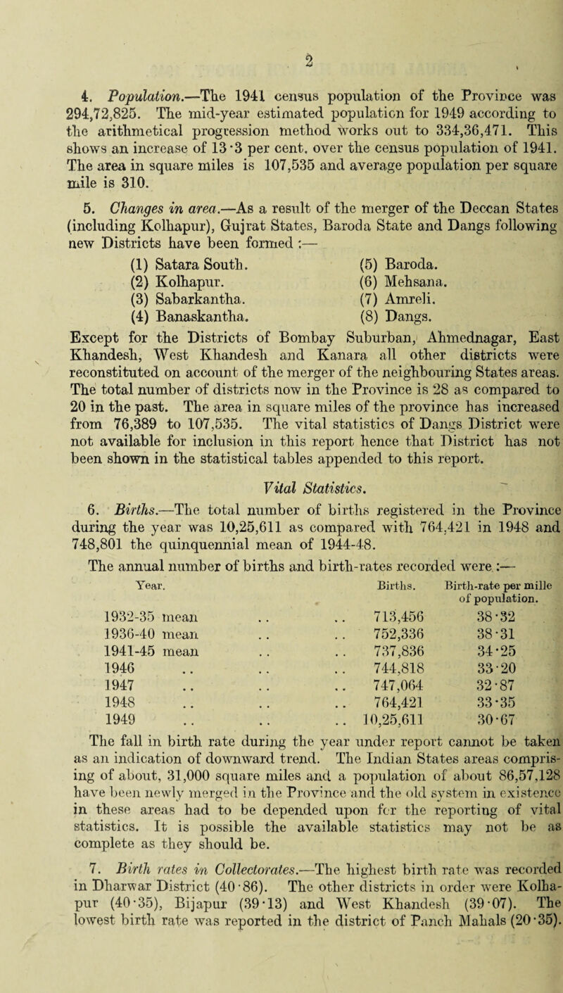 294,72,825. The mid-year estimated population for 1949 according to the arithmetical progression method works out to 334,36,471. This shows an increase of 13 *3 per cent, over the census population of 1941. The area in square miles is 107,535 and average population per square mile is 310. 5. Changes in am?,—As a result of the merger of the Deccan States (including Kolhapur), Gujrat States, Baroda State and Dangs following new Districts have been formed :— (1) Satara South. (5) Baroda. (2) Kolhapur. (6) Mehsana. (3) Sabarkantha. (7) Amreli. (4) Banaskantha. (8) Dangs. Except for the Districts of Bombay Suburban,' Ahmednagar, East Khandesh, West Khandesh and Kanara all other districts were reconstituted on account of the merger of the neighbouring States areas. The total number of districts now in the Province is 28 as compared to 20 in the past. The area in square miles of the province has increased from 76,389 to 107,535. The vital statistics of Dangs District were not available for inclusion in this report hence that District has not been shown in the statistical tables appended to this report. Vital Statistics. 6. Births.—The total number of births registered in the Province during the year was 10,25,611 as compared with 764.421 in 1948 and 748,801 the quinquennial mean of 1944-48. The annual number of births and birth-rates recorded were :— Year. Births. Birth-rate per mille of population. 1932-35 mean 713,456 38*32 1936-40 mean 752,336 38*31 1941-45 mean 737,836 34*25 1946 744,818 33*20 1947 747,064 32*87 1948 764,421 33*35 1949 .. 10,25,611 30*67 The fall in birth rate during the year under report cannot be taken as an indication of downward trend. The Indian States areas compris- ing of about, 31,000 square miles and a population of about 86,57,128 have been newly merged in the Province and the old system in existence in these areas had to be depended upon for the reporting of vital statistics. It is possible the available statistics may not be as complete as they should be. 7. Birth rates in Collectorates.—The highest birth rate was recorded in Dharwar District (40'86). The other districts in order were Kolha¬ pur (40*35), Bijapur (39*13) and West Khandesh (39*07). The lowest birth rate was reported in the district of Punch Mahals (20*35).