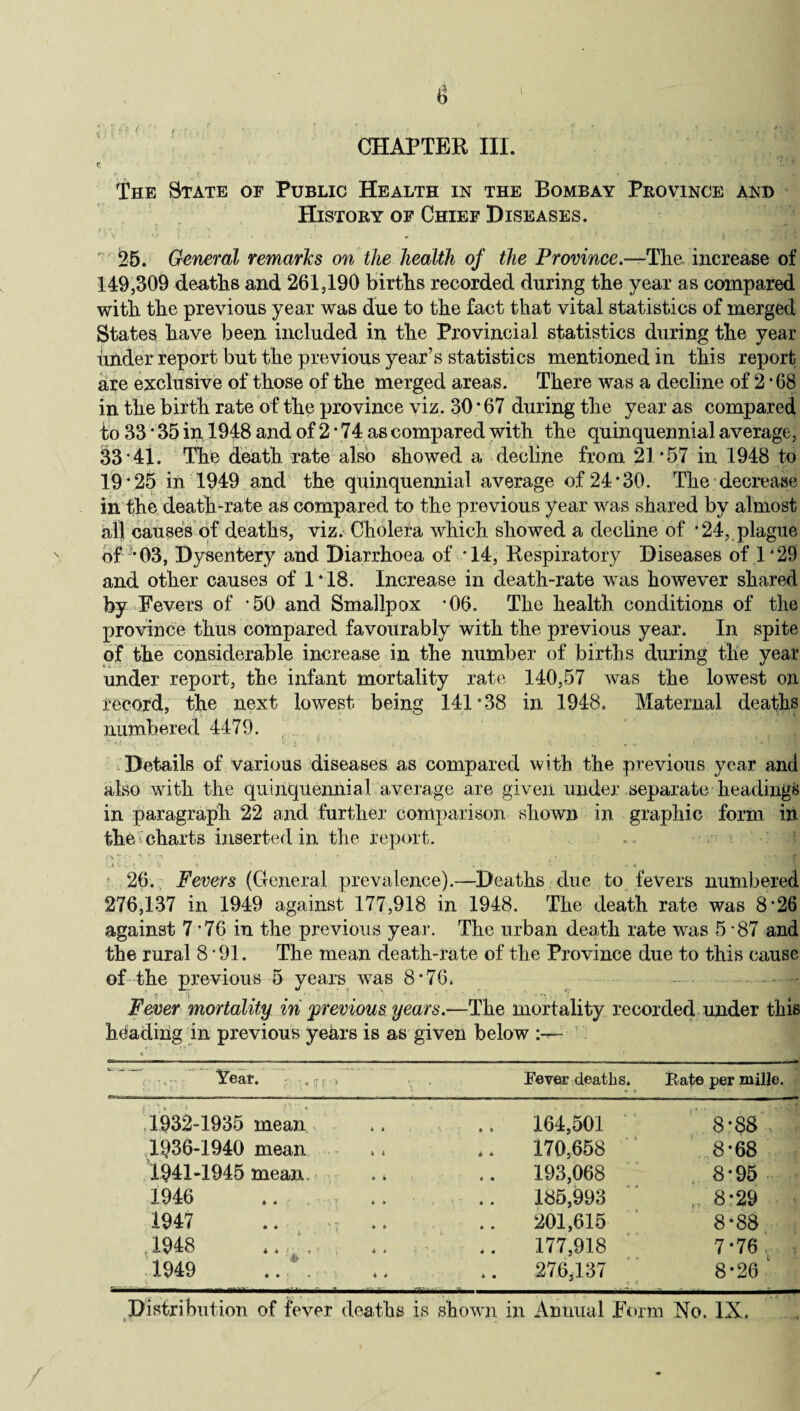 CHAPTER III. C ' * % ,l ” • v* The Btate of Public Health in the Bombay Province and History of Chief Diseases. fit * ■ • '  ' f • 1 1 V r<‘ - * : \ .1 • f - J iffw ' 25. General remarks on the health of the Province.-—The increase of 149,309 deaths and 261,190 births recorded during the year as compared with the previous year was due to the fact that vital statistics of merged States have been included in the Provincial statistics during the year under report but the previous year’s statistics mentioned in this report axe exclusive of those of the merged areas. There was a decline of 2 • 08 in the birth rate of the province viz. 30*67 during the year as compared to 33 ‘ 35 in 1948 and of 2 • 74 as compared with the quinquennial average, 33 41. The death rate also showed a decline from 21*57 in 1948 to 19 *25 in 1949 and the quinquennial average of 24 *30. The decrease in the death-rate as compared to the previous year was shared by almost all causes of deaths, viz. Cholera which showed a decline of *24, plague of ’*03, Dysentery and Diarrhoea of *14, Respiratory Diseases of 1*29 and other causes of 1*18. Increase in death-rate was however shared by Fevers of -50 and Smallpox *06. The health conditions of the province thus compared favourably with the previous year. In spite of the considerable increase in the number of births during the year under report, the infant mortality rate 140,57 was the lowest on record, the next lowest being 141*38 in 1948. Maternal deaths numbered 4479. * ■■■ * •«.» v % . ' . . * * Details of various diseases as compared with the previous year and also with the quinquennial average are given under separate headings in paragraph 22 and further comparison shown in graphic form in the charts inserted in the report. 7 • *'■  •!< ' *■  ' I '• ft «; i i o v  . . •- • % • j- •» 26. Fevers (General prevalence).—Deaths due to fevers numbered 276,137 in 1949 against 177,918 in 1948. The death rate was 8*26 against 7*76 in the previous year. The urban death rate was 5*87 and the rural 8*91. The mean death-rate of the Province due to this cause of the previous 5 years was 8*76. Fever mortality in previous years.—The mortality recorded under this heading in previous years is as given below W. ,.f? . Fever deaths. Rate per mille. ,1932-1935 mean 164,501 8*88 1936-1940 mean 170,658 8*68 1941-1945 mean r 193,068 8*95 1946 185,993 , 8*29 | 1947 .. .. 201,615 8*88 ,1948 177,918 7*76, , 1949 ... .. ,. 276,137 8*26 1 Distribution of fever deaths is shown in Annual Form No. IN.