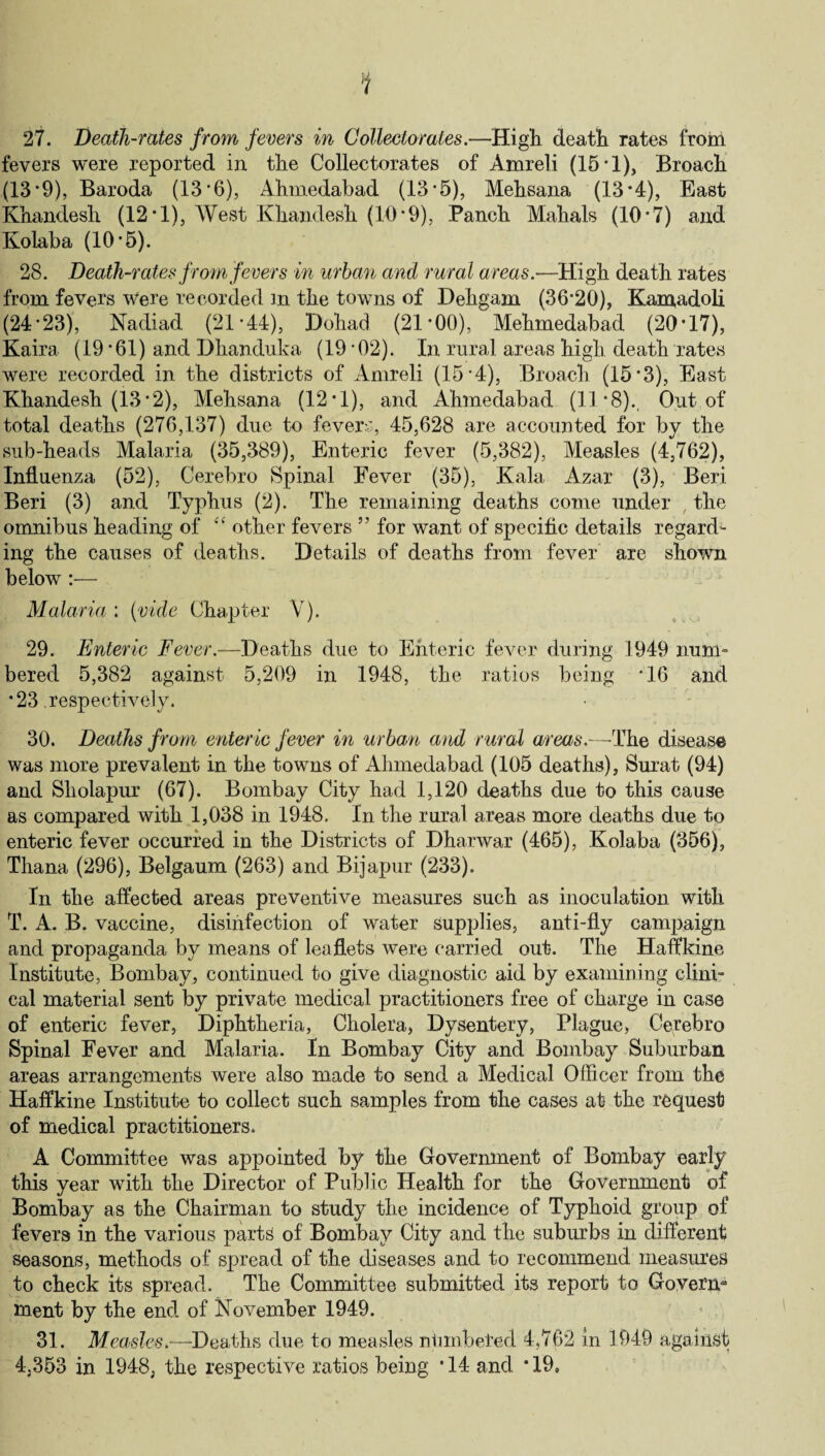 1 27. Death-rates from fevers in Collectorales.—High death rates from fevers were reported in the Collectorates of Amreli (15 * 1), Broach (13 *9), Baroda (13*6), Ahmedabad (13*5), Mehsana (13*4), East Khandesh (12*1), West Khandesh (10*9), Paneh Mahals (10*7) and Kolaba (10*5). 28. Death-rates from fevers in urban and rural areas.—High death rates from fevers Were recorded in the towns of Dehgam (36*20), Karaadoli (24*23), Nadiad (21*44), Dohad (21*00), Mehmedabad (20*17), Kaira (19*61) and Dhanduka (19*02). In rural areas high death rates were recorded in the districts of Amreli (15*4), Broach (15*3), East Khandesh (13*2), Mehsana (12*1), and Ahmedabad (11*8)., Out of total deaths (276,137) due to fevers, 45,628 are accounted for by the sub-heads Malaria (35,389), Enteric fever (5,382), Measles (4,762), Influenza (52), Cerebro Spinal Fever (35), Kala Azar (3), Beri Beri (3) and Typhus (2). The remaining deaths come under , the omnibus heading of “ other fevers 55 for want of specific details regard¬ ing the causes of deaths. Details of deaths from fever are shown below :— Malaria : (vide Chapter Yr). 29. Enteric Fever.—Deaths due to Enteric fever during 1949 num¬ bered 5,382 against 5,209 in 1948, the ratios being *16 and *23 respectively. 30. Deaths from enteric fever in urban and rural areas.—The disease was more prevalent in the towns of Ahmedabad (105 deaths), Surat (94) and Sliolapur (67). Bombay City had 1,120 deaths due to this cause as compared with 1,038 in 1948. In the rural areas more deaths due to enteric fever occurred in the Districts of Dharwar (465), Kolaba (356), Thana (296), Belgaum (263) and Bijapur (233). In the affected areas preventive measures such as inoculation with T. A. B. vaccine, disinfection of water supplies, anti-fly campaign and propaganda by means of leaflets were carried out. The Haffkine Institute, Bombay, continued to give diagnostic aid by examining clini¬ cal material sent by private medical practitioners free of charge in case of enteric fever, Diphtheria, Cholera, Dysentery, Plague, Cerebro Spinal Fever and Malaria. In Bombay City and Bombay Suburban areas arrangements were also made to send a Medical Officer from the Haffkine Institute to collect such samples from the cases at the request of medical practitioners. A Committee was appointed by the Government of Bombay early this year with the Director of Public Health for the Government of Bombay as the Chairman to study the incidence of Typhoid group of fevers in the various parts of Bombay City and the suburbs in different seasons, methods of spread of the diseases and to recommend measures to check its spread. The Committee submitted its report to Govern* ment by the end of November 1949. 31. Measles.—Deaths due to measles ntimbeted 4,762 in 1949 against 4.353 in 1948, the respective ratios being *14 and *19,