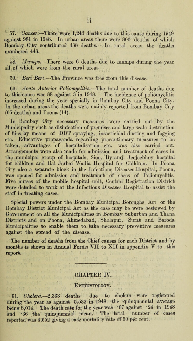 57. Cancer.—Tkere were 1,243 deaths due to this cause during 1949 against 981 in 1948. In urban areas there were 800 deaths of which Bombay City contributed 438 deaths. In rural areas the deaths numbered 443. 58. Mumps.—There were 6 deaths due to mumps during the year all of which were from the rural areas. t* .e U 59. Beri Beri.—The Province was free from this disease. (30. Acute Anterior Poliomyelitis.—The total number of deaths due to this cause was 88 against 3 in 1948. The incidence of poliomyelitis increased during the year specially in Bombay City and Poona City. In the urban areas the deaths were mainly reported from Bombay City (65 deaths) and Poona (14). In Bombay City necessary measures were carried out by the Municipality such as disinfection of premises and large scale destruction of hies by means of DDT spraying, insecticidal dusting and fogging etc. Educative propaganda regarding precautionary measures to be taken, advantages of hospitalisation etc. was also carried out. Arrangements were also made for admission and treatment of cases in the municipal group of hospitals, Sion, Byramji Jeejeebhoy hospital for children and Bai Jerbai Wadia Hospital for Children. In Poona City also a separate block in the Infectious Diseases Hospital, Poona, was opened for admission and treatment of cases of Poliomyelitis. Five nurses of the mobile hospital unit, Central Registration District were detailed to work at the Infectious Diseases Hospital to assist the staff in treating cases. Special powers under the Bombay Municipal Boroughs Act or the Bombay District Municipal Act as the case may be were bestowed by Government on all the Municipalities in Bombay Suburban and Thana Districts and on Poona, Ahmedabad, Sholapur, Surat and Baroda Municipalities to enable them to take necessary preventive measures against the spread of the disease. r g The number of deaths from the Chief caused for each District and by months is shown in Annual Forms VII to XII in appendix V to this report. \ r' , CHAPTER IY. ^ ^ » '• v -i * ■ • } “ Epidemiology. ' 61. Cholera.—2,333 deaths due to cholera, were registered during the year as against 5,532 in 1948, the quinquennial average being 8,014. The death rate for the year was *07 against *24 in 1948 and *36 the quinquennial mean. The total number of cases reported Was 4,652 giving a case mortality rate of 50 per cent.