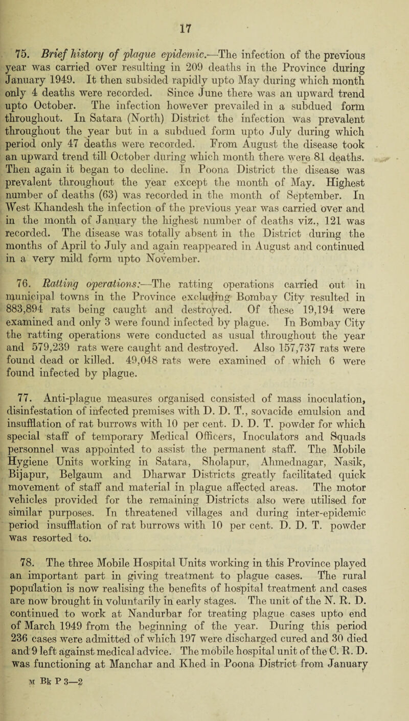 75. Brief history of plague epidemic—The infection of the previous year was carried over resulting in 209 deaths in the Province during January 1949. It then subsided rapidly upto May during which month only 4 deaths were recorded. Since June there was an upward trend upto October. The infection however prevailed in a subdued form throughout. In Satara (North) District the infection was prevalent throughout the year but in a subdued form upto July during which period only 47 deaths were recorded. From August the disease took an upward trend till October during which month there were 81 deaths. Then again it began to decline. In Poona District the disease was prevalent throughout the year except the month of May. Highest number of deaths (63) was recorded in the month of September. In West Khandesh the infection of the previous year was carried over and in the month of January the highest number of deaths viz., 121 was recorded. The disease was totally absent in the District during the months of April to July and again reappeared in August and continued in a very mild form upto November. 76. Batting operations:—The ratting operations carried out in municipal towns in the Province excluding Bombay City resulted in 883,894 rats being caught and destroyed. Of these 19,194 were examined and only 3 were found infected by plague. In Bombay City the ratting operations were conducted as usual throughout the year and 579,239 rats were caught and destroyed. Also 157,737 rats were found dead or killed. 49,048 rats were examined of which 6 were found infected by plague. 77. Anti-plague measures organised consisted of mass inoculation, disinfestation of infected premises with D. D. T., sovacide emulsion and insufflation of rat burrows with 10 per cent. D. D. T. powder for which special staff of temporary Medical Officers, Inoculators and Squads personnel was appointed to assist the permanent staff. The Mobile Hygiene Units working in Satara, Sholapur, Ahmednagar, Nasik, Bijapur, Belgaum and Dharwar Districts greatly facilitated quick movement of staff and material in plague affected areas. The motor vehicles provided for the remaining Districts also were utilised for similar purposes. In threatened villages and during inter-epidemic period insufflation of rat burrows with 10 per cent. D. D. T. powder was resorted to. 78. The three Mobile Hospital Units working in this Province played an important part in giving treatment to plague cases. The rural population is now realising the benefits of hospital treatment and cases are now brought in voluntarily in early stages. The unit of the N. It. D. continued to work at Nandurbar for treating plague cases upto end of March 1949 from the beginning of the year. During this period 236 cases were admitted of which 197 were discharged cured and 30 died and 9 left against medical advice. The mobile hospital unit of the C. It. D. was functioning at Manchar and Khed in Poona District from January m BkP 3—2