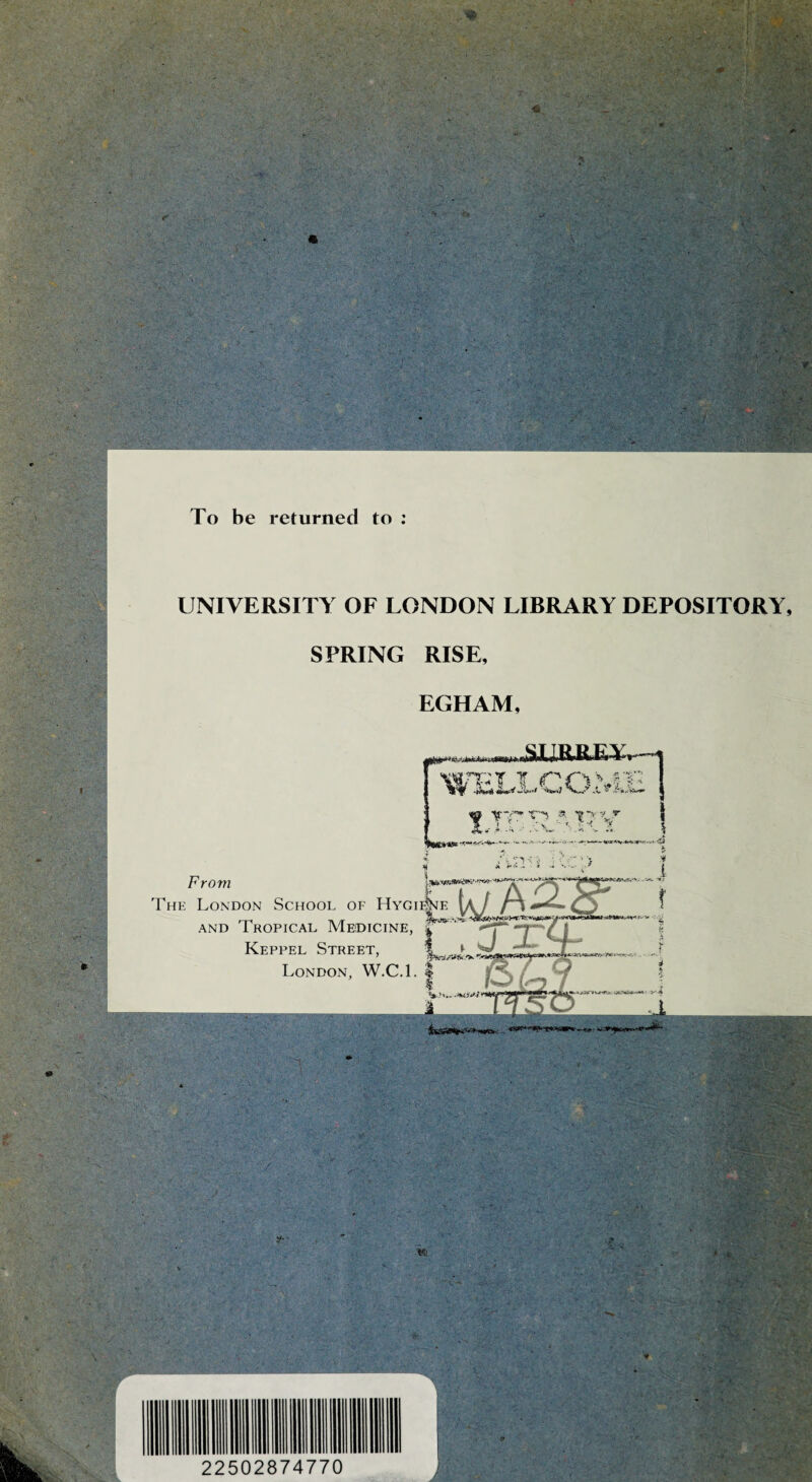 To be returned to : UNIVERSITY OF LONDON LIBRARY DEPOSITORY, SPRING RISE, EGHAM, i niaw > i lySX J»RiR E ELLCO.ME 5 From The London School of Hygi^e AND Tropical Medicine, Keppel Street, I London, W.C.l. | i&amrie - y <i ■M S'-'- «i 22502874770