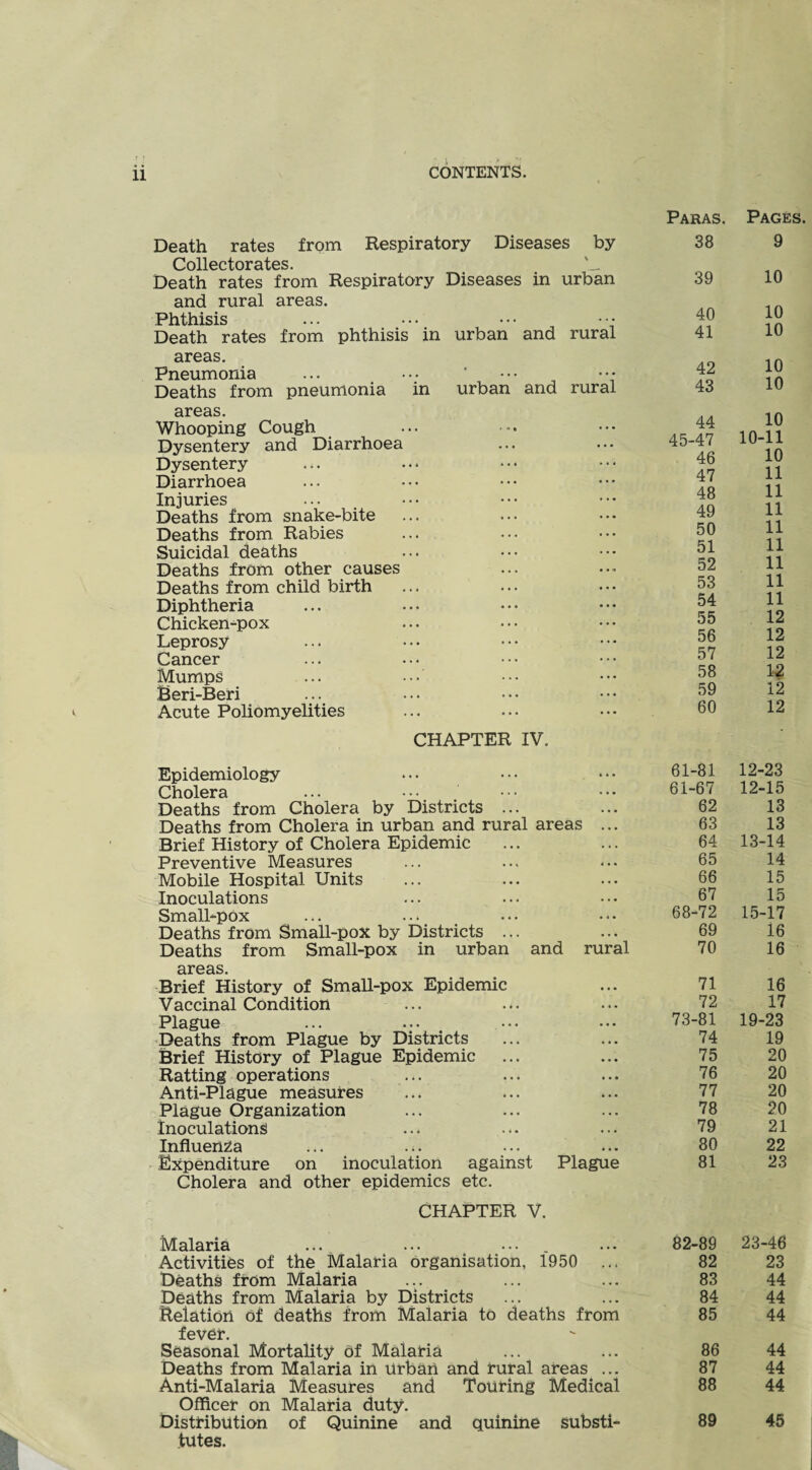 Death rates from Respiratory Diseases by O/Oll0ctoi73i/0S ' Death rates from Respiratory Diseases in urban and rural areas. Phthisis Death rates from phthisis in urban and rural areas. Pneumonia Deaths from pneumonia in urban and rural areas. Whooping Cough Dysentery and Diarrhoea Dysentery Diarrhoea Injuries Deaths from snake-bite Deaths from Rabies Suicidal deaths Deaths from other causes Deaths from child birth Diphtheria Chickempox Leprosy Cancer Mumps Beri-Beri ... .• Acute Poliomyelities CHAPTER IV. Epidemiology ... ... • • • Cholera Deaths from Cholera by Districts ... Deaths from Cholera in urban and rural areas ... Brief History of Cholera Epidemic Preventive Measures Mobile Hospital Units Inoculations Small-pOx Deaths from Small-pox by Districts ... Deaths from Small-pox in urban and rural areas. Brief History of Small-pox Epidemic Vaccinal Condition ... Plague Deaths from Plague by Districts Brief History of Plague Epidemic Ratting operations Anti-Plague measures Plague Organization inoculations Influenza Expenditure on inoculation against Plague Cholera and other epidemics etc. CHAPTER V. Malaria Activities of the Malaria organisation, 1950 ... Deaths from Malaria peaths from Malaria by Districts Relation of deaths from Malaria to deaths from f0Yor. Seasonal Mortality of Malaria Deaths from Malaria in Urban and rural areas ... Anti-Malaria Measures and Touring Medical Officer on Malaria duty. DisttibUtion of Quinine and quinine Substi¬ tutes. Paras. Pages 38 9 39 10 40 10 41 10 42 10 43 10 44 10 45-47 10-11 46 10 47 11 48 11 49 11 50 11 51 11 52 11 53 11 54 11 55 12 56 12 57 12 58 12 59 12 60 12 61-81 12-23 61-67 12-15 62 13 63 13 64 13-14 65 14 66 15 67 15 68-72 15-17 69 16 70 16 71 16 72 17 73-81 19-23 74 19 75 20 76 20 77 20 78 20 79 21 80 22 81 23 82-89 23-46 82 23 83 44 84 44 85 44 86 44 87 44 88 44 89 45