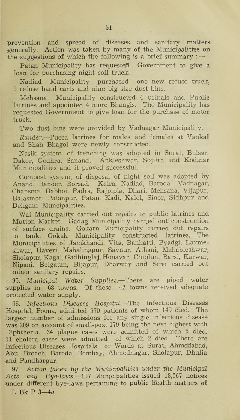 prevention and spread of diseases and sanitary matters generally. Action was taken by many of the Municipalities on the suggestions of which the following is a brief summary : — Patan Municipality has reciuesteid Government to give a loan for purchasing night soil truck. Nadiad Municipality purchased one new refuse truck, 5 refuse hand carts and nine big size dust bins. Mehsana Municipality constructed 4 urinals and Public latrines and appointed 4 more Bhangis. The Municipality has requested Government to give loan for the purchase of motor truck. Two dust bins were provided by Vadnagar Municipality. Rander.—Pucca latrines for males and females at Vankal and Shah Bhagol were newly constructed. Nasik system of trenching was adopted in Surat, Bulsar, Dakor, Godhra, Sanand, Ankleshwar, Sojitra and Kodinar Municipalities and it proved successful. Compost system, of disposal of night soil was adopted by Anand, Rander, Borsad, Kaira, Nadiad, Baroda Vadnagar, Chansma, Dabhoi, Padra, Rajpipla, Dhari, Mehsana, Vijapur, Balasinor; Palanpur, Patan, Kadi, Kalol, Sinor, Sidhpur and Dehgam Muncipalities. Wai Municipality carried out repairs to public latrines and Mutton Market. Gadag Municipality carried out' construction of surface drains. Gokarn Municipality carried out repairs to tank. Gokak Municipality constructed latrines. The Municipalities of Jamkhandi, Vita, Banhatti, Byadgi, Laxme- shwar, Haveri, Mahalingpur, Savnur, Athani, Mahableshwar, Sholapur, Kagal, Gadhinglaj, Honavar, Chiplun, Barsi, Karwar, Nipani, Belgaum, Bijapur, Dharwar and Sirsi carried out minor sanitary repairs. 95. Municipal Water Supplies.—There are piped water supplies in 68 towns. Of these 42 towns received adequate protected water supply. 96. Infectious Diseases Hospital.—The Infectious Diseases Hospital, Poona, admitted 970 patients of whom 149 died. The largest number of admissions for any single infectious disease was 209 on account of small-pox, 179 being the next highest with Diphtheria. 34 plague cases were admitted of which 5 died. 11 cholera cases were admitted of which 2 died. There are Infectious Diseases Hospitals or Wards at Surat, Ahmedabad, Abu, Broach, Baroda, Bombay, Ahmednagar, Sholapur, Dhulia and Pandharpur. 97. Action 'taken hy the Municipalities under the Municipal Acts and Bye-laws.—107 Municipalities issued 18,567 notices under different bye-laws pertaining to public health matters of