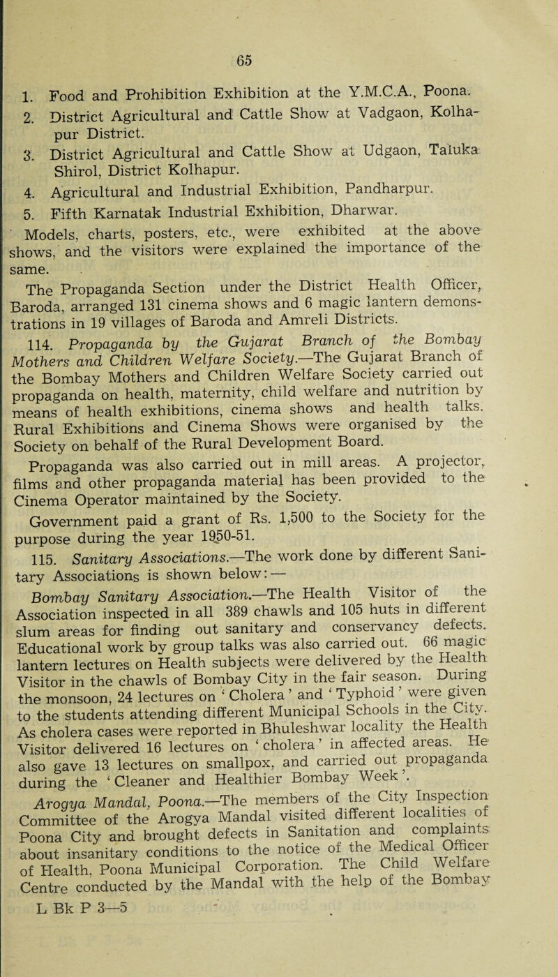 1. Food and Prohibition Exhibition at the Y.M.C.A., Poona. 2. District Agricultural and Cattle Show at Vadgaon, Kolha¬ pur District. 3. District Agricultural and Cattle Show at Udgaon, Taiuka. Shirol, District Kolhapur. 4. Agricultural and Industrial Exhibition, Pandharpur. 5. Fifth Karnatak Industrial Exhibition, Dharwar. ■ Models, charts, posters, etc., were exhibited at the above shows, and the visitors were explained the importance of the same. The Propaganda Section under the District Health Officer, Baroda, arranged 131 cinema shows and 6 magic lantern demons¬ trations in 19 villages of Baroda and Amreli Districts. 114. Propaganda hy the Gujarat Branch of the Bombay Mothers and Children Welfare Society.—The Gujarat Branch of the Bombay Mothers and Children Welfare Society carried out propaganda on health, maternity, child welfare and nutrition by means of health exhibitions, cinema shows and health talks. Rural Exhibitions and Cinema Shows were organised by the Society on behalf of the Rural Development Board. Propaganda was also carried out in mill areas. A projector, films and other propaganda material has been provided to the Cinema Operator maintained by the Society. Government paid a grant of Rs. 1,500 to the Society for the purpose during the year 1950-51. 115. Sanitary Associations—The work done by different Sani¬ tary Associations is shown below: — Bombay Sanitary Association.—The Health Visitor of the Association inspected in all 389 chawls and 105 huts in different slum areas for finding out sanitary and conservancy defects. Educational work by group talks was also carried out. 66 magic lantern lectures on Health subjects were delivered by the Health Visitor in the chawls of Bombay City in the fair season. During the monsoon, 24 lectures on ' Cholera ’ and ' Typhoid ’ were gwen to the students attending different Municipal Schools in the City. As cholera cases were reported in Bhuleshwar locality the Visitor delivered 16 lectures on ‘ cholera ’ in affected areas. He also gave 13 lectures on smallpox, and carried out propaganda during the ‘ Cleaner and Healthier Bombay Week . Arogya Mandal, Poona—The members of the City Inspection Committee of the Arogya Mandal visited different localities of Poona City and brought defects in Sanitation and com^ain.s about insanitary conditions to the notice of ^he Medical O^ cer of Health. Poona Municipal Corporation. The Child Welhire Centre conducted by the Mandal with the help of the Bombay