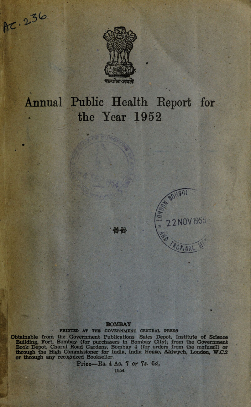 Annual Public Health Report for the Year 1952 BOMBAY PRINTED AT THE GOVERNMENT CENTRAL PRESS Obtainable from the Government Publications Sales Depot, Institute of Science Building, Fort, Bombay (for purchasers in Bombay City); from the Government Book Depot, Chami Hoad Gardens, Bombay 4 (for orders from the mofussil) or through the High Commissioner for India, India House, Aldwych, London, W.C.2 or through any recognized Bookseller. Price—Rs. 4 As. 1 or Is. &d. 1954