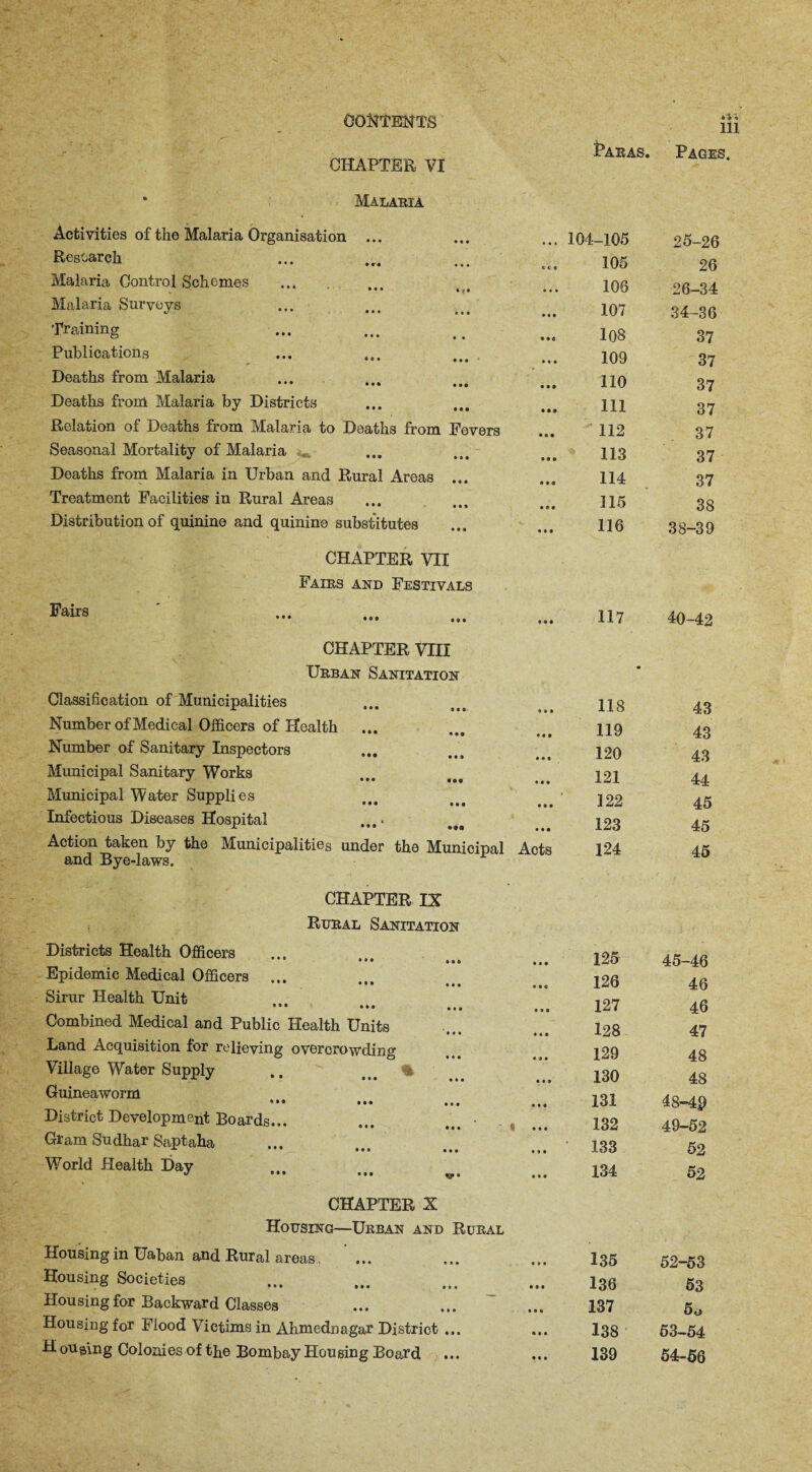 CHAPTER VI • o i 111 Paras. Pages. Malaria Activities of the Malaria Organisation ... 104-105 25-26 Research ect 105 26 Malaria Control Schemes • • • * v • • • • 106 26-34 Malaria Surveys • • • 107 34-36 Training « • a 108 37 Publications * • • 109 37 Deaths from Malaria ••• • • • 110 37 Deaths from Malaria by Districts • it 111 37 Relation of Deaths from Malaria to Deaths from Fevers • • • 112 37 Seasonal Mortality of Malaria • • • 113 37 Deaths from Malaria in Urban and Rural Areas ... s ♦ e 114 37 Treatment Facilities in Rural Areas • • • 115 38 Distribution of quinine and quinine substitutes • 04 116 38-39 CHAPTER VII Fairs and Festivals Fairs » • • 117 40-42 CHAPTER VIII Urban Sanitation • Classification of Municipalities • 1 1 118 43 Number of Medical Officers of Health 9 0 9 119 43 Number of Sanitary Inspectors 120 43 Municipal Sanitary Works 121 44 Municipal Water Supplies • 99 122 45 Infectious Diseases Hospital • 9 • 123 45 Action taken by the Municipalities under the Municipal QTlrJ HtTA 1 Cl TTTC'l *• Acts 124 45 and Bye-laws. CHAPTER IX Rural Sanitation Districts Health Officers 125 45-46 Epidemic Medical Officers ... 126 46 Sirur Health Unit • * • 0*0 ,M 127 46 Combined Medical and Public Health Units 128 47 Land Acquisition for relieving overcrowding 129 48 Village Water Supply .. % 130 48 Guineaworm ••• ••• ... 131 48-4$ District Development Boards... ... ... • « ... 132 49-52 Gram Sudhar Saptaha 133 52 World Health Day v ••• • o • » « o 134 52 CHAPTER X Housing—Urban and Rural Housing in Uaban and Rural areas ... 135 52-53 Housing Societies 136 53 Hou sing for Backward Classes 137 5o Housing for Flood Victims in Ahmednagar District ... 138 5 3-54 H ouaing Colonies of the Bombay Housing Board 139 54-56