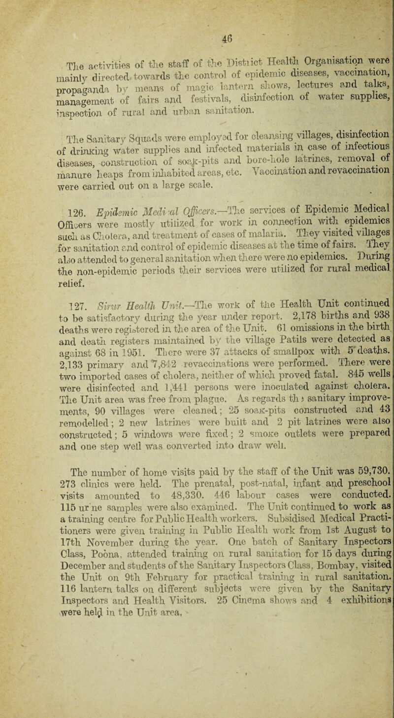TJie activities of the staff of the District Health Organisation were mainly directed towards the control of epidemic diseases, vaccination, propaganda by means of magic lantern shows, lectures and taka, management of fairs and festivals, disinfection of water supplies, inspection of rural and urban sanitation. The Sanitary Squads were employed for cleansing villages, disinfection of drimdng water supplies and infected materials in case of infectious diseases, construction of soak-pits and bore-hole latrines, removal, of manure heaps from inhabited areas, etc. V accination and re vaccination were carried out on a large scale. 126. Epidemic Medial Officers.—The services of Epidemic Medical Officers were mostly utilized for work in connection with epidemics such as Cholera, and treatment of cases of malaria. They visited villages for sanitation and control of epidemic diseases at the time of fairs. They also attended to general sanitation when there were no epidemics. During the non-epidemic periods their services were utilized for rural medical relief. 127. Simr Health Unit.—■The work of the Health Unit continued to be satisfactory during the year under report. 2,1/8 births and .938 deaths were registered in the area of the Unit. 61 omissions in the birth and death registers maintained by the village Patils were detected as against 68 in 1951. There were 37 attacks of smallpox with 5'deaths. 2,133 primary and 7,842 revaccinations were performed. There were two imported cases of cholera, neither of which proved fatal. 845 wells were disinfected and 1,441 persons were inoculated against cholera. The Unit area was free from plague. As regards th s sanitary improve¬ ments, 90 villages were cleaned; 25 soak-pits constructed and 43 remodelled; 2 new latrines were built and 2 pit latrines were also constructed; 5 windows were fixed; 2 smoke outlets were prepared and one step well was converted into draw well. The number of home visits paid by the staff of the Unit was 59,730. 273 clinics were held. The prenatal, post-natal, infant and preschool visits amounted to 48,330. 446 labour cases were conducted. 115 ur ne samples were also examined. The Unit continued to work as a training centre for Public Health workers. Subsidised Medical Practi¬ tioners were given training in Public Health work from 1st August to 17th November during the year. One batch of Sanitary Inspectors Class, Poona, attended training on rural sanitation for 15 days during December and students of the Sanitary Inspectors Class, Bombay, visited the Unit on 9th February for practical training in rural sanitation. 116 lantern talks on different subjects were given by the Sanitary Inspectors and Health Visitors. 25 Cinema shows and 4 exhibitions ■were hel$ in the Unit area, «