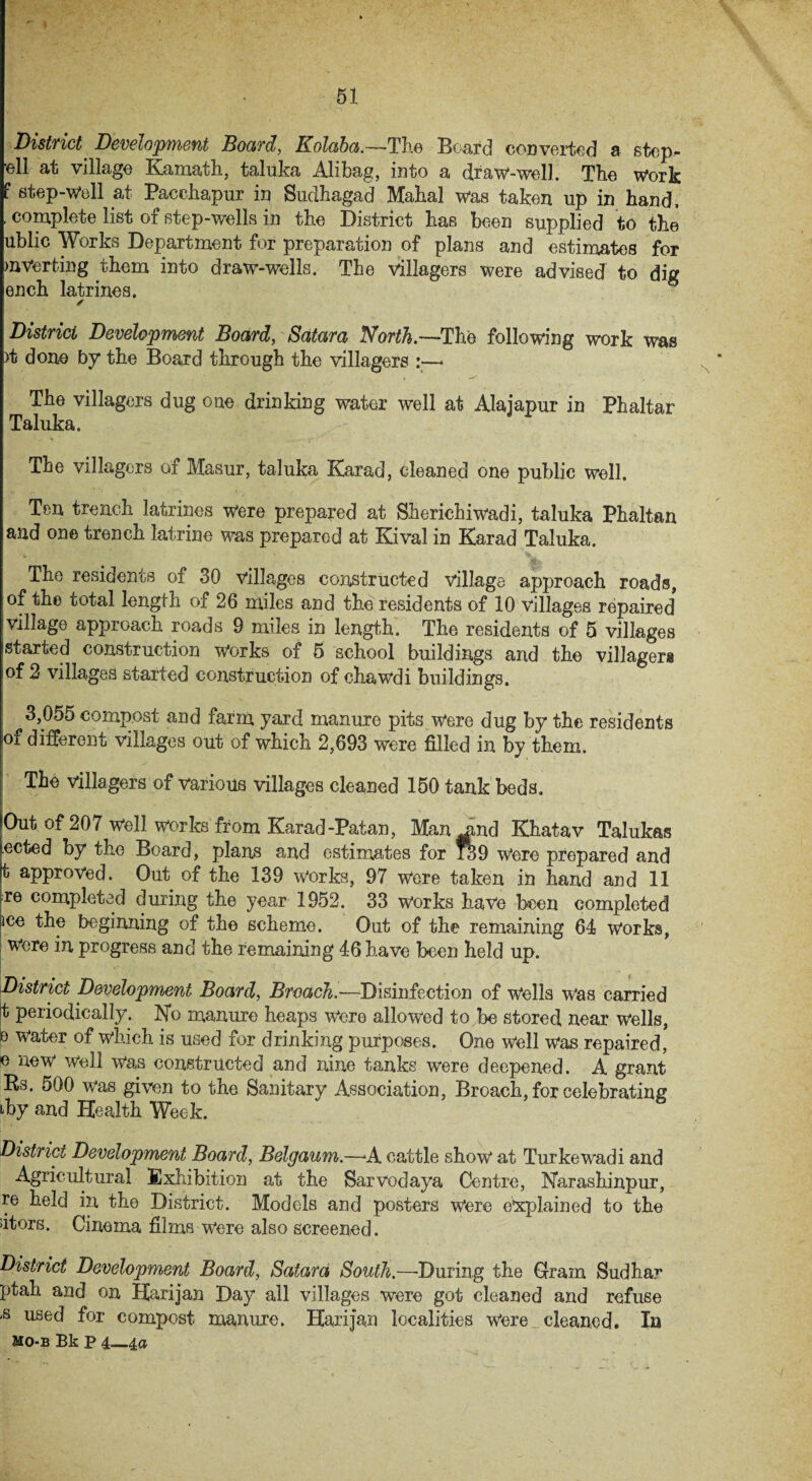 District Development Board, Kolaba.—The Beard cod verted a step- ’ell at village Kamath, taluka Alibag, into a draw-well. The work f step-well at Pacchapur in Sudhagad Mahal was taken up in hand, . complete list of step-wells in the District has been supplied to the ublic Works Department for preparation of plans and estimates for inverting them into draw-wells. The villagers were advised to dig ench latrines. ✓ District Development Board, Satara North.—The following work was >t done by the Board through the villagers :—■ The villagers dug one drinking water well at Alajapur in Phaltar Taluka. The villagers of Masur, taluka Karad, cleaned one public well. Ten trench latrines were prepared at Sherichiwadi, taluka Phaltan and one trench latrine was prepared at Kival in Karad Taluka. The residents of 30 villages constructed village approach roads, of the total length of 26 miles and the residents of 10 villages repaired village approach roads 9 miles in length. The residents of 5 villages started construction Works of 5 school buildings and the villagers of 2 villages started construction of chawdi buildings. 3,055 compost and farm yard manure pits were dug by the residents °f different villages out of which 2,693 were filled in by them. The villagers of various villages cleaned 150 tank beds. Out of 207 well works from Karad-Patan, Manmnd Khatav Talukas tected by the Board, plans and estimates for 139 Were prepared and t approved. Out of the 139 works, 97 were taken in hand and 11 re completed during the year 1952. 33 works have been completed ^ce the beginning of the scheme. Out of the remaining 64 works, Were in progress and the remaining 46 have been held up. District Development Board, Broach.—Disinfection of wells was carried t periodically. No manure heaps were allowed to be stored near Wells, o water of which is used for drinking purposes. One Well was repaired, e new well was constructed and nine tanks were deepened. A grant Rs. 500 was given to the Sanitary Association, Broach, for celebrating iky and Health Week. District Development Board, Belgaum.—A cattle show at Turkewadi and Agricultural Exhibition at the Sarvodaya Centre, Narashinpur, re held in the District. Models and posters Were explained to the dtors. Cinema films were also screened. District Development Board, Satara South.—-During the Gram Sudhar ptah and on Harijan Day all villages were got cleaned and refuse ,s used f°r compost manure. Harijan localities Were cleaned. In Mo-b Bk P 4_4a