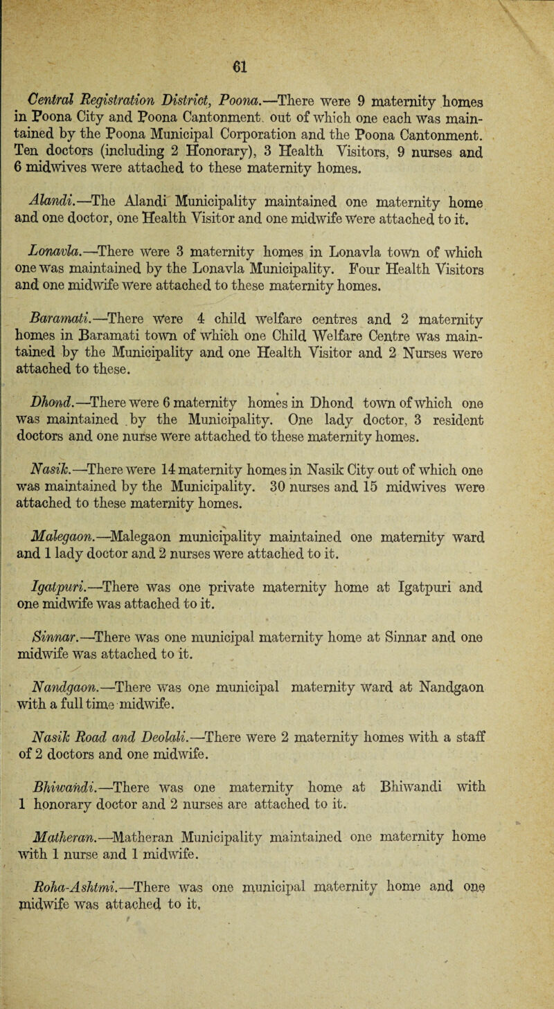 Central Registration District, Poona.—There were 9 maternity homes in Poona City and Poona Cantonment, out of which one each was main¬ tained by the Poona Municipal Corporation and the Poona Cantonment. Ten doctors (including 2 Honorary), 3 Health Visitors, 9 nurses and 6 midwives were attached to these maternity homes. Alandi.—The Alandi Municipality maintained one maternity home and one doctor, one Health Visitor and one midwife Were attached to it. Lonavla.—-There were 3 maternity homes in Lonavla town of which one was maintained by the Lonavla Municipality. Four Health Visitors and one midwife Were attached to these maternity homes. Baramati.—There Were 4 child welfare centres and 2 maternity homes in Baramati town of which one Child Welfare Centre was main¬ tained by the Municipality and one Health Visitor and 2 Nurses were attached to these. ♦ Dhond.—There Were 6 maternity homes in Dhond town of which one was maintained by the Municipality. One lady doctor, 3 resident doctors and one nurse were attached to these maternity homes. NasiJc.—-There were 14 maternity homes in Nasik City out of which one was maintained by the Municipality. 30 nurses and 15 midwives were attached to these maternity homes. Malegaon.—Malegaon municipality maintained one maternity ward and 1 lady doctor and 2 nurses were attached to it. Igatpuri.—There was one private maternity home at Igatpuri and one midwife was attached to it. Sinnar.—There was one municipal maternity home at Sinnar and one midwife was attached to it. Nandgaon.—There was one municipal maternity ward at Nandgaon with a full time midwife. NasiJc Road and Deolali.—There were 2 maternity homes with a staff of 2 doctors and one midwife. Bhiwandi.—There was one maternity home at Bhiwandi with 1 honorary doctor and 2 nurses are attached to it. Matheran.—Matheran Municipality maintained one maternity home with 1 nurse and 1 midwife. Roha-Ashtmi.—There was one municipal maternity home and one midwife was attached to it,