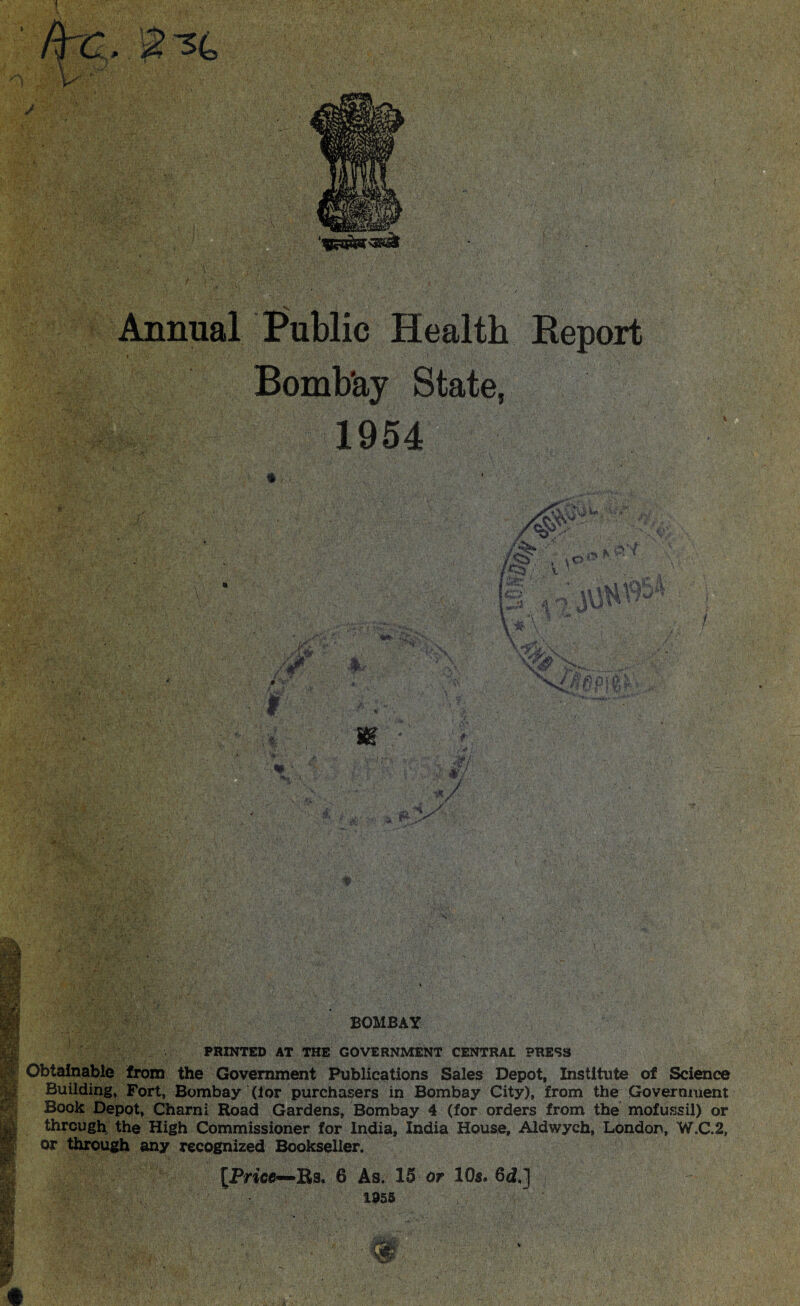 i Annual Public Health Report Bomb'ay State, 1954 * / m rt'H S.. m ./ r* r > • -li;: ; :r>. s-1?. kx>-Z'A ■ BOMBAY PRINTED AT THE GOVERNMENT CENTRAL PRESS Obtainable from the Government Publications Sales Depot, Institute of Science Building, Fort, Bombay (lor purchasers in Bombay City), from the Government Book Depot, Charni Road Gardens, Bombay 4 (for orders from the mofussil) or through the High Commissioner for India, India House, Aldwych, London, W.C.2, or through any recognized Bookseller. fin Kf IAS Si [Price—Rs, 6 As. 15 or 10s. 6 c?.] 1955 V