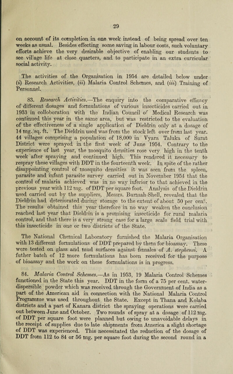 on account of its completion in one week instead of being spread over ten weeks as usual. Besides effecting some saving in labour costs, suck voluntary efforts achieve the very desirable objective of enabling our students to see village life at close quarters, and to participate in an extra curricular social aetivitv. The activities of the Organisation in 1954 are detailed below under (■i) Research Activities, (ii) Malaria Control Schemes, and (Hi) Training of Personnel. 83. Research Activities.—The enquiry into the comparative efficacy of different dosages and formulations of various insecticides carried out in 1953 in collaboration with the Indian Council of Medical Research was continued this year in the same area, but was restricted to the evaluation of the effectiveness of a single application of Dieldrin only at a dosage of 14 mg./sq. ft. The Dieldrin used was from the stock left over from last year. 44 villages comprising a population of 18,000 in Vyara Taluka of Surat District were sprayed in the first week of June 1954. Contrary to the experience of last year, the mosquito densities rose very high in the tenth week after spraying and continued high. This rendered it necessary to respray these villages with DDT in the fourteenth week. In spite of the rather disappointing control of mosquito densities it was seen from the spleen, parasite and infant parasite survey carried out in November 1954 that the control of malaria achieved was in no way inferior to that achieved in the previous year with 112 mg. of DDT per square foot. Analysis of the Dieldrin used carried out by the suppliers, Messrs. Burmah-Shell, revealed that the Dieldrin had deteriorated during storage to the extent of about 50 per cent. The results obtained this year therefore in no way weaken the conclusion reached last year that Dieldrin is a promising insecticide for rural malaria control, and that there is a very strong case for a large scale field trial with this insecticide in one or two districts of the State. The National Chemical Laboratory furnished the Malaria Organisation with 13 different formulations of DDT prepared by them for bioassay. These were tested on glass and mud surfaces against females of A. stephensi. A father batch of 12 more formulations has been received for the purpose of bioassay and the work on these formulations is in progress. 84. Malaria Control Schemes.—As in 1953, 19 Malaria Control Schemes functioned in the State this year. DDT in the form of a 75 per cent, water- dispersible powder which was received through the Government of India as a part of the American aid in connection with the National Malaria Control Programme was used throughout the State. Except in Thana and Kolaba districts and a part of Kanara district the spraying operations were carried out between June and October. Two rounds of spray at a dosage of 112 mg. of DDT per square foot were planned but owing to unavoidable delays in the receipt of supplies due to late shipments from America a slight shortage of DDT was experienced. This necessitated the reduction of the dosage of DDT from 112 to 84 or 56 mg. per square foot during the second round in a