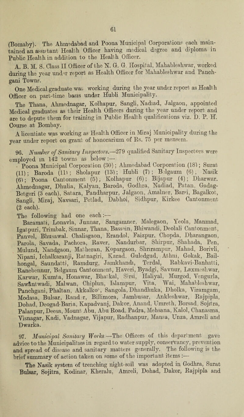 (Bomaby). The Ahmedabad and Poona Municipal Corporation? each main¬ tained an a?sietant Health Officer having medical degree and diploma in Public Health in addition to the Health Officer. A. B. M. S. Class II Officer of the N. 0. G. Hospital, Mahableshwar, worked during the year under report as Health Officer for Mahableshwar and Panch- gani Towns. One Medical graduate was working during the year under report as Health Officer on part-time basis under Hubli Municipality. The Thana, Ahmednagar, Kolhapur, Sangli, Nadiad, Jalgaon, appointed Medical graduates as their Health Officers during the year under report and are to depute them for training in Public Health qualifications viz. D. P. H. Course at Bombay. A licentiate was working as Health Officer in Miraj Municipality during the year under report on grant of honorarium of Rs, 75 per mensem. 96. Number of Sanitary Inspectors.—279 qualified Sanitary Inspectors were employed m 142 towns as below:—* • Poona Municipal Corporation (30); Ahmedabad Corporation (18); Surat (11); Baroda (IB ; Sholapur (13); Hubli (7); Bslgaum (6); Kasik (6); Poona Cantonment (5), Kolhapur (6); Bijapur (4); Dharwar. Ahmednagar, Dhulia, Kalyan, Baroda, Godhra, Nadiad, Patan, Gadag- Betgeri (3 each), Satara, Pandharpur, Jalgaon, Amalner, Barsi, Bagalkot, Sangli, Miraj, Navsari, Petlad, Dabhoi, Sidhpur, Kirkee Cantonment (2 each). The following had one each:— Baramati, Lonavla, Junnar, Sangamner, Malegaon, Yeola, Manmad, Igatpuri, Trimbak, Sinnar, Thana, Bassem, Bhiwandi, Deolali Cantonment, Panvel, Bhusawal. Chalisgaon, Erandol, Faizpur. Chopda, Dharangaon, Parola, Savada, Pachora, Raver, Nandurbar, Shirpur, Shahada, Pen, Mulund, Nandgaon, Matkeran, Kopargaon, Shnrampur, Mahad, Borivli, Nipani, Ichalkaranji, Ratnagiri, Karad, Guledgud, Athm, Gokak, Bail- hongal, Saundatti, Ramdurg, Jamkhandi, Terdal, Rabkavi-Banhatti, Ranebennur, Belgaum Cantonment, Haveri, Byadgi, Savnur, Laxmeshwar, Karwar, Kumta, Honawar, Bhatkal, Sirsi, Haliyal, Murgod, Yengurla, Saw&ntwadi, Mai wan, Chiplun, Islampur, Vita, Wai, Mahableshwar, Panchgani, Phaltan, AkkalkoJ', Sangola, Dhandhuka, Dholka, Yiramgam, Modasa, Bulsar, Rand r, Billimora, Jambusar, Ankleshwar, Rajpipla, Dohad, Deogad-Baria, Kapadvanj, Dakor, Anand, Umreth, Borsad, Sojitra, Palanpur, Deesa, Mount Abu, Abu Road, Padra, Mehsana, Kalol, Chanasma, Yisnagar, Kadi, Yadnagar, Yijapur, Radhanpur, Mansa, Unza, Amreli and Dwarka. 97. Municipal Sanitary Works—The Officers of this department gave advice to the Municipalities in regard to water supply, conserVancy, prevention and spread of disease and sanitary matters generally. The following is the brief summary of action taken on some of the important items :— The Nasik system of trenching night-soil was adopted in Godhra, Surat Bulsar, Sojitra, Kodinar, Kheralu, Amreli, Dohad, Dakor, Rajpipla and