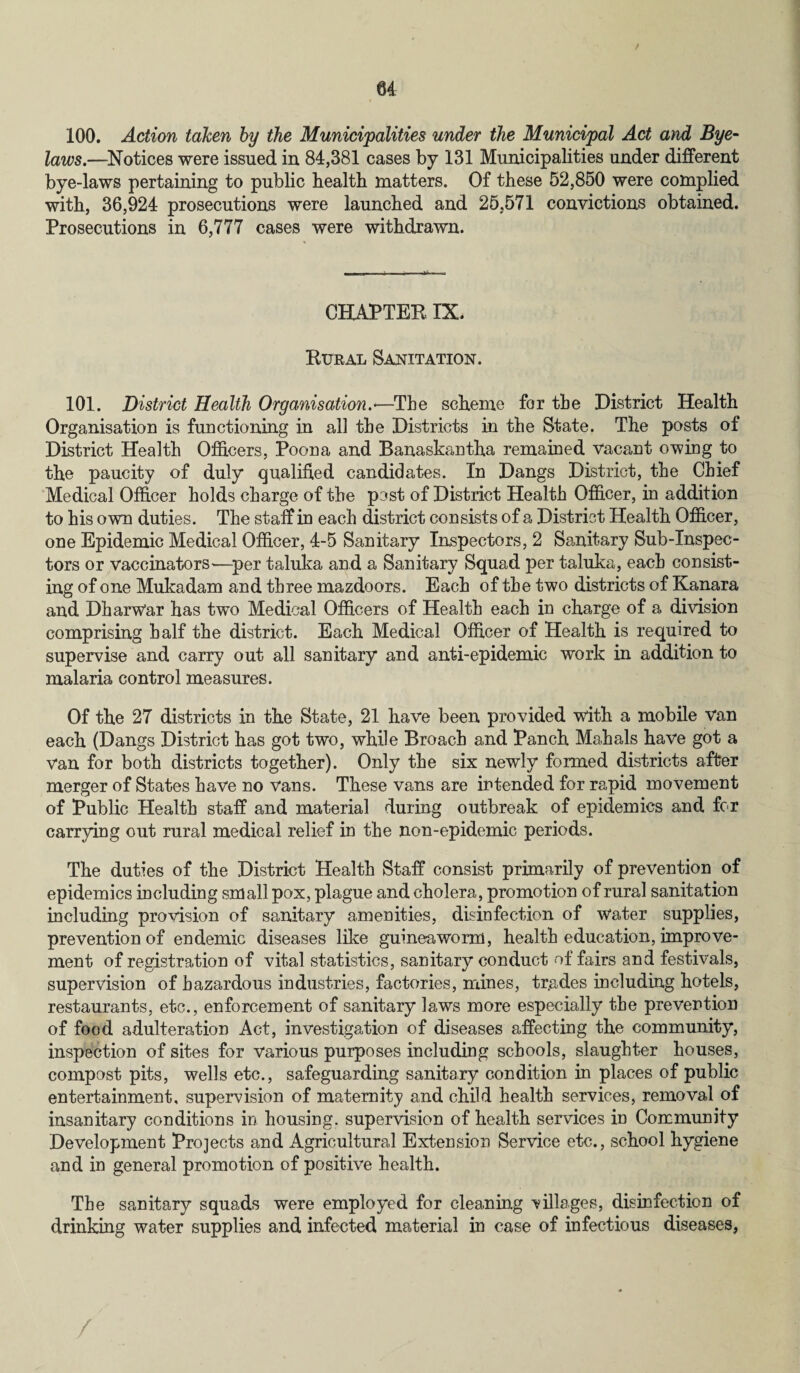 / u 100. Action taken by the Municipalities under the Municipal Act and Bye¬ laws.—Notices were issued in 84,381 cases by 131 Municipalities under different bye-laws pertaining to public health matters. Of these 52,850 were complied with, 36,924 prosecutions were launched and 25,571 convictions obtained. Prosecutions in 6,777 cases were withdrawn. CHAPTER IX. Rural Sanitation. 101. District Health Organisation.*—The scheme for tbe District Health Organisation is functioning in all tbe Districts in the State. The posts of District Health Officers, Poona and Banaskantha remained vacant owing to the paucity of duly qualified candidates. In Dangs District, the Chief Medical Officer holds charge of the pest of District Health Officer, in addition to his own duties. The staff in each district consists of a District Health Officer, one Epidemic Medical Officer, 4-5 Sanitary Inspectors, 2 Sanitary Sub-Inspec¬ tors or vaccinators—per taluka and a Sanitary Squad per taluka, each consist¬ ing of one Mukadam and three mazdoors. Each of the two districts of Kanara and DharWar has two Medical Officers of Health each in charge of a division comprising half the district. Each Medical Officer of Health is required to supervise and carry out all sanitary and anti-epidemic work in addition to malaria control measures. Of the 27 districts in the State, 21 have been provided with a mobile van each (Dangs District has got two, while Broach and Panch Mahals have got a van for both districts together). Only the six newly formed districts after merger of States have no vans. These vans are intended for rapid movement of Public Health staff and material during outbreak of epidemics and for carrying out rural medical relief in the non-epidemic periods. The duties of the District Health Staff consist primarily of prevention of epidemics including small pox, plague and cholera, promotion of rural sanitation including provision of sanitary amenities, disinfection of Water supplies, prevention of endemic diseases like guinea worm, health education, improve¬ ment of registration of vital statistics, sanitary conduct of fairs and festivals, supervision of hazardous industries, factories, mines, tr.ades including hotels, restaurants, etc., enforcement of sanitary laws more especially the prevention of food adulteration Act, investigation of diseases affecting the community, inspection of sites for various purposes including schools, slaughter houses, compost pits, wells etc., safeguarding sanitary condition in places of public entertainment, supervision of maternity and child health services, removal of insanitary conditions in housing, supervision of health services in Community Development Projects and Agricultural Extension Service etc., school hygiene and in general promotion of positive health. The sanitary squads were employed for cleaning tillages, disinfection of drinking water supplies and infected material in case of infectious diseases,