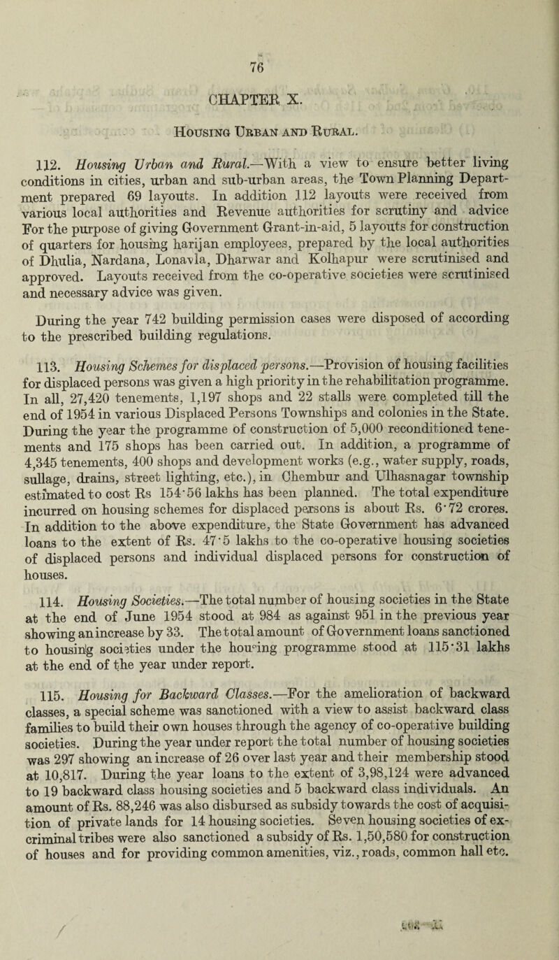 CHAPTER X. Housing Urban and Rural. 112. Housing Urban and Rural.—With a view to ensure better living conditions in cities, urban and sub-urban areas, the Town Planning Depart¬ ment prepared 69 layouts. In addition 112 layouts were received from various local authorities and Revenue authorities for scrutiny and advice For the purpose of giving Government Grant-in-aid, 5 layouts for construction of quarters for housing harijan employees, prepared by the local authorities of Dhulia, Nardana, Lonavla, Dharwar and Kolhapur were scrutinised and approved. Layouts received from the co-operative societies were scrutinised and necessary advice was given. During the year 742 building permission cases were disposed of according to the prescribed building regulations. 113. Housing Schemes for displaced persons.—Provision of housing facilities for displaced persons was given a high priority in the rehabilitation programme. In all, 27,420 tenements, 1,197 shops and 22 stalls were completed till the end of 1954 in various Displaced Persons Townships and colonies in the State. During the year the programme of construction of 5,000 reconditioned tene¬ ments and 175 shops has been carried out. In addition, a programme of 4,345 tenements, 400 shops and development works (e.g., water supply, roads, sullage, drains, street lighting, etc.), in Chembur and Ulhasnagar township estimated to cost Rs 154*56 lakhs has been planned. The total expenditure incurred on housing schemes for displaced persons is about Rs. 6*72 crores. In addition to the above expenditure, the State Government has advanced loans to the extent of Rs. 47*5 lakhs to the co-operative housing societies of displaced persons and individual displaced persons for construction of houses. 114. Housing Societies.—The total number of housing societies in the State at the end of June 1954 stood at 984 as against 951 in the previous year showing an increase by 33. The total amount of Government loans sanctioned to housing societies under the homing programme stood at 115*31 lakhs at the end of the year under report. 115. Housing for Backward Classes.—For the amelioration of backward classes, a special scheme was sanctioned with a view to assist backward class families to build their own houses through the agency of co-operative building societies. During the year under report the total number of housing societies was 297 showing an increase of 26 over last year and their membership stood at 10,817. During the year loans to the extent of 3,98,124 were advanced to 19 backward class housing societies and 5 backward class individuals. An amount of Rs. 88,246 was also disbursed as subsidy towards the cost of acquisi¬ tion of private lands for 14 housing societies. Seven housing societies of ex¬ criminal tribes were also sanctioned a subsidy of Rs. 1,50,580 for construction of houses and for providing common amenities, viz., roads, common hall etc.