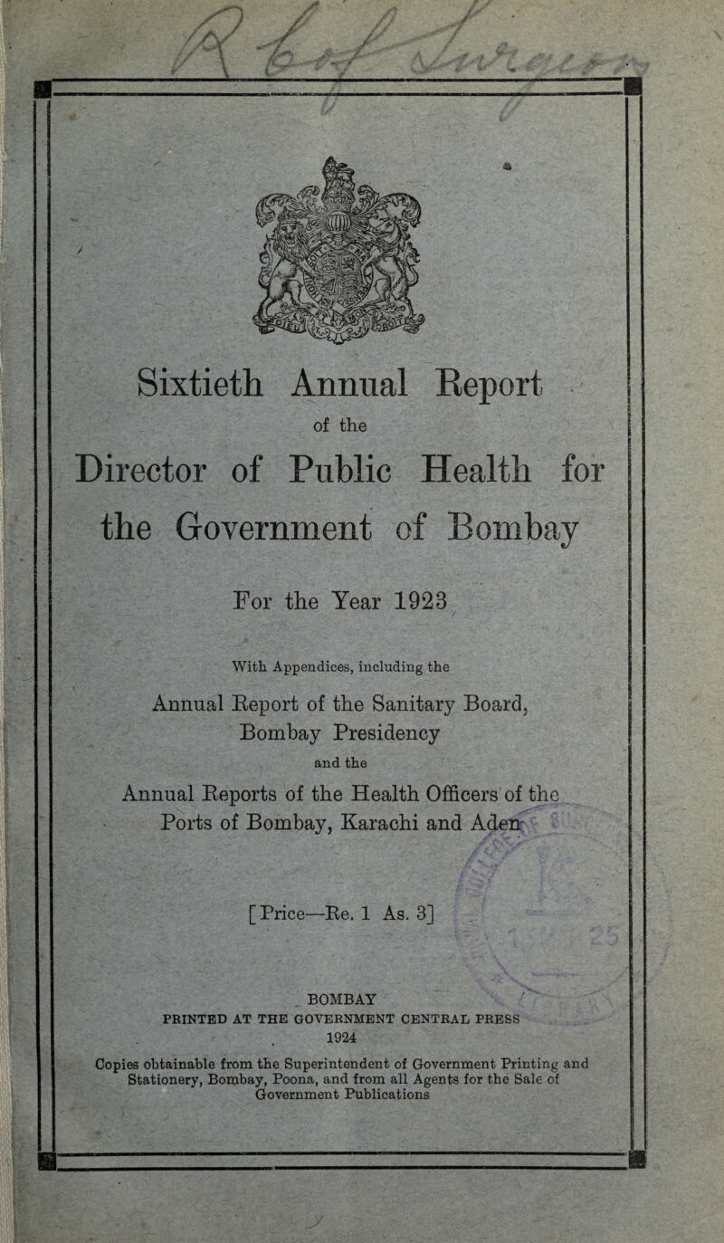 Sixtieth Annual Report of the Director of Public Health for the Government of Bombay For the Year 1923 With Appendices, including the Annual Eeport of the Sanitary Board, Bombay Presidency and the Annual Reports of the Health Officers of the Ports of Bombay, Karachi and Aden' [Price—Re. 1 As. 3] BOMBAY PRINTED AT THE GOVERNMENT CENTRAL PRESS 1924 Copies obtainable from the Superintendent of Government Printing and Stationery, Bombay, Poona, and from all Agents for the Sale of Government Publications