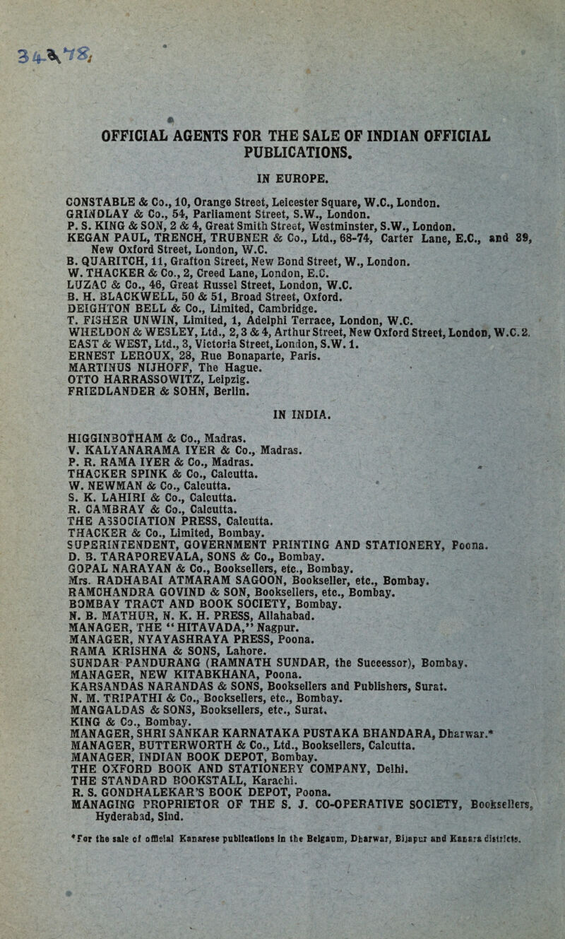 OFFICIAL AGENTS FOR THE SALE OF INDIAN OFFICIAL PUBLICATIONS. IN EUROPE. CONSTABLE & Co., 10, Orange Street, Leicester Square, W.C., London. GRINDLAY & Co., 54, Parliament Street, S.W., London. P. S. KING & SON, 2 & 4, Great Smith Street, Westminster, S.W., London. KEGAN PAUL, TRENCH, TRUBNER & Co., Ltd., 68-74, Carter Lane, E.C., and 89, New Oxford Street, London, W.C. B. QUARITCH, 11, Grafton Street, New Bond Street, W., London. W. THACKER & Co., 2, Creed Lane, London, E.C. LUZAC & Co., 46, Great Russel Street, London, W.C. B. H. BLACKWELL, 50 & 51, Broad Street, Oxford. DEIGHTON BELL & Co., Limited, Cambridge. T. FISHER UNWIN, Limited, 1, Adelphi Terrace, London, W.C. WHELDON & WESLEY, Ltd., 2,3 & 4, Arthur Street, New Oxford Street, London, W.C. 2. EAST Sc WEST, Ltd., 3, Victoria Street, London, S.W. 1. ERNEST LEROUX, 28, Rue Bonaparte, Paris. MARTINUS NIJHQFF, The Hague. OTTO HARRASSOWITZ, Leipzig. FRIEDLANDER & SOHN, Berlin. IN INDIA. HIGGINBOTHAM & Co., Madras. V. KALYANARAMA IYER & Co., Madras. P. R. RAMA IYER & Co., Madras. THACKER SPINK & Co., Calcutta. W. NEWMAN & Co., Calcutta. S. K. LAHIRI & Co., Calcutta. R. CAMBRAY & Co., Calcutta. THE ASSOCIATION PRESS, Calcutta. THACKER & Co., Limited, Bombay. SUPERINTENDENT, GOVERNMENT PRINTING AND STATIONERY, Poona. D. 3. TARAPOREVALA, SONS & Co., Bombay. GOPAL NARAYAN & Co., Booksellers, etc., Bombay. Mrs. RADHABAI ATMARAM SAGOON, Bookseller, etc., Bombay. RAMCHANDRA GOVIND & SON, Booksellers, etc., Bombay. BOMBAY TRACT AND BOOK SOCIETY, Bombay. N. B. MATHUR, N. K. H. PRESS, Allahabad. MANAGER, THE “ HITAVADA,” Nagpur. MANAGER, NYAYASHRAYA PRESS, Poona. RAMA KRISHNA & SONS, Lahore. 3UNDAR PANDURANG (RAMNATH SUNDAR, the Successor), Bombay. MANAGER, NEW KITABKHANA, Poona. KARSANDAS NARANDAS & SONS, Booksellers and Publishers, Surat. N. M. TRIPATHI & Co., Booksellers, etc., Bombay. MANGALDAS & SONS, Booksellers, etc., Surat. KING & Co., Bombay. MANAGER, SHRI SANKAR KARNATAKA PUSTAKA BHANDARA, Dharwar.* MANAGER, BUTTERWORTH & Co., Ltd., Booksellers, Calcutta. MANAGER, INDIAN BOOK DEPOT, Bombay. THE OXFORD BOOK AND STATIONERY COMPANY, Delhi. THE STANDARD BOOKSTALL, Karachi. R. S. GONDHALEKAR’S BOOK DEPOT, Poona. MANAGING PROPRIETOR OF THE S. J. CO-OPERATIVE SOCIETY, Booksellers, Hyderabad, Sind. 'For the sale e! official Kanarese publications in the Belgaum, Dharwar, Bijapur and Eacara districts.