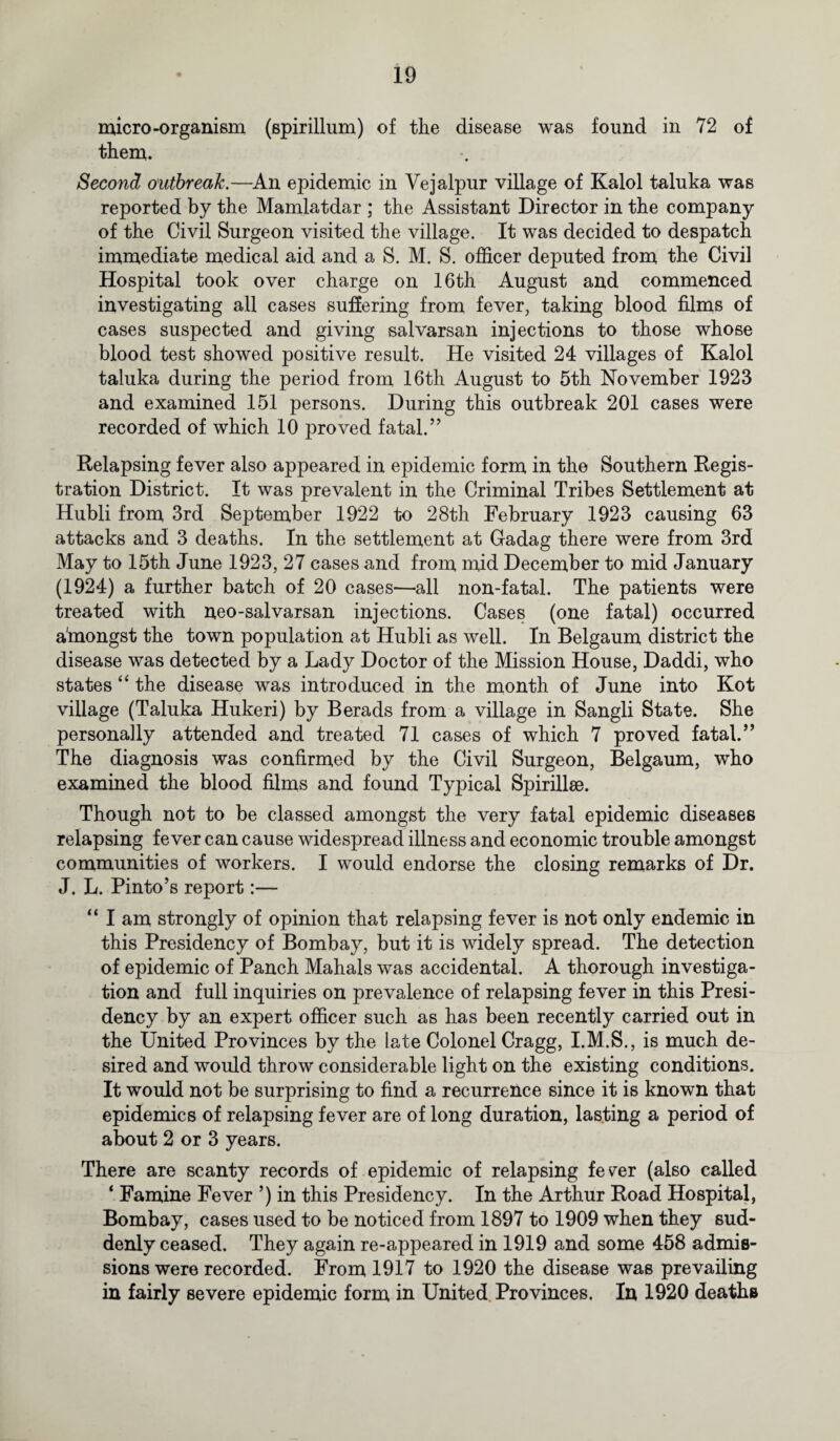 micro-organism (spirillum) of the disease was found in 72 of them. Second outbreak.—An epidemic in Vejalpur village of Kalol taluka was reported by the Mamlatdar ; the Assistant Director in the company of the Civil Surgeon visited the village. It was decided to despatch immediate medical aid and a S. M. S. officer deputed from the Civil Hospital took over charge on 16th August and commenced investigating all cases suffering from fever, taking blood films of cases suspected and giving salvarsan injections to those whose blood test showed positive result. He visited 24 villages of Kalol taluka during the period from 16th August to 5th November 1923 and examined 151 persons. During this outbreak 201 cases were recorded of which 10 proved fatal.” Relapsing fever also appeared in epidemic form in the Southern Regis¬ tration District. It was prevalent in the Criminal Tribes Settlement at Hubli from 3rd September 1922 to 28th February 1923 causing 63 attacks and 3 deaths. In the settlement at Gadag there were from 3rd May to 15th June 1923, 27 cases and from mid December to mid January (1924) a further batch of 20 cases—all non-fatal. The patients were treated with neo-salvarsan injections. Cases (one fatal) occurred a'mongst the town population at Hubli as well. In Belgaum district the disease was detected by a Lady Doctor of the Mission House, Daddi, who states “ the disease was introduced in the month of June into Kot village (Taluka Hukeri) by Berads from a village in Sangli State. She personally attended and treated 71 cases of which 7 proved fatal.” The diagnosis was confirmed by the Civil Surgeon, Belgaum, who examined the blood films and found Typical Spirillae. Though not to be classed amongst the very fatal epidemic diseases relapsing fever can cause widespread illness and economic trouble amongst communities of workers. I would endorse the closing remarks of Dr. J. L. Pinto’s report:— “ I am strongly of opinion that relapsing fever is not only endemic in this Presidency of Bombay, but it is widely spread. The detection of epidemic of Panch Mahals was accidental. A thorough investiga¬ tion and full inquiries on prevalence of relapsing fever in this Presi¬ dency by an expert officer such as has been recently carried out in the United Provinces by the late Colonel Cragg, I.M.S., is much de¬ sired and would throw considerable light on the existing conditions. It would not be surprising to find a recurrence since it is known that epidemics of relapsing fever are of long duration, lasting a period of about 2 or 3 years. There are scanty records of epidemic of relapsing fev^er (also called ‘ Famine Fever ’) in this Presidency. In the Arthur Road Hospital, Bombay, cases used to be noticed from 1897 to 1909 when they sud¬ denly ceased. They again re-appeared in 1919 and some 458 admis¬ sions were recorded. From 1917 to 1920 the disease was prevailing in fairly severe epidemic form in United Provinces. In 1920 deaths