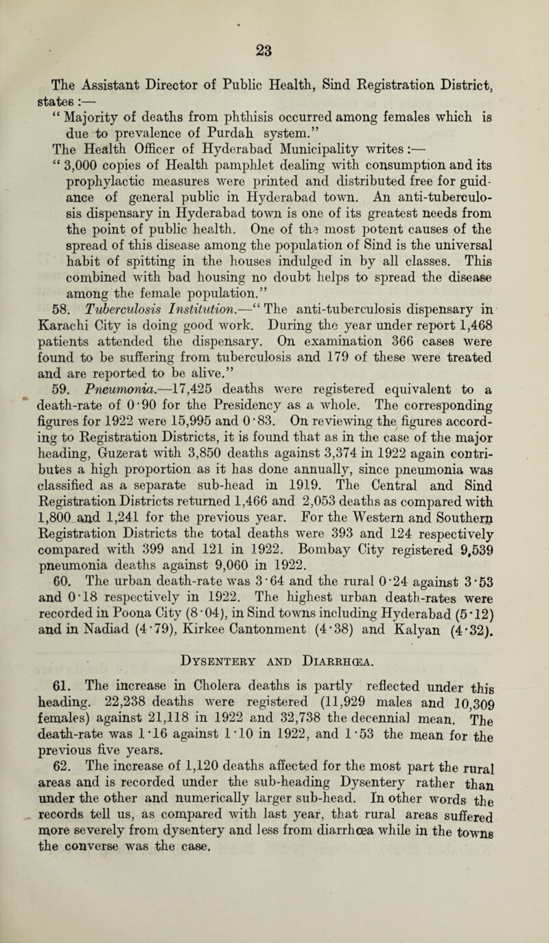 The Assistant Director of Public Health, Sind [Registration District, states :— “Majority of deaths from phthisis occurred among females which is due to prevalence of Purdah system.” The Health Officer of Hyderabad Municipality writes:— “ 3,000 copies of Health pamphlet dealing with consumption and its prophylactic measures were printed and distributed free for guid¬ ance of general public in Hyderabad town. An anti-tuberculo- sis dispensary in Hyderabad town is one of its greatest needs from the point of public health. One of the most potent causes of the spread of this disease among the population of Sind is the universal habit of spitting in the houses indulged in by all classes. This combined with bad housing no doubt helps to spread the disease among the female population.” 58. Tuberculosis Institution.—“The anti-tuberculosis dispensary in Karachi City is doing good work. During the year under report 1,468 patients attended the dispensary. On examination 366 cases were found to be suffering from tuberculosis and 179 of these were treated and are reported to be alive.” 59. Pneumonia.—17,425 deaths were registered equivalent to a death-rate of 0*90 for the Presidency as a whole. The corresponding figures for 1922 were 15,995 and 0*83. On reviewing the figures accord¬ ing to Registration Districts, it is found that as in the case of the major heading, Guzerat with 3,850 deaths against 3,374 in 1922 again contri¬ butes a high proportion as it has done annually, since pneumonia was classified as a separate sub-head in 1919. The Central and Sind Registration Districts returned 1,466 and 2,053 deaths as compared with 1,800 and 1,241 for the previous year. For the Western and Southern Registration Districts the total deaths were 393 and 124 respectively compared with 399 and 121 in 1922. Bombay City registered 9,539 pneumonia deaths against 9,060 in 1922. 60. The urban death-rate was 3*64 and the rural 0*24 against 3*53 and O’18 respectively in 1922. The highest urban death-rates were recorded in Poona City (8 ’04), in Sind towns including Hyderabad (5*12) and in Nadiad (4-79), Kirkee Cantonment (4*38) and Kalyan (4 * 32). Dysentery and Diarrhcea. 61. The increase in Cholera deaths is partly reflected under this heading. 22,238 deaths were registered (11,929 males and 10,309 females) against 21,118 in 1922 and 32,738 the decennial mean. The death-rate was 1*16 against 1-10 in 1922, and 1*53 the mean for the previous five years. 62. The increase of 1,120 deaths affected for the most part the rural areas and is recorded under the sub-heading Dysentery rather than under the other and numerically larger sub-head. In other words the records tell us, as compared with last year, that rural areas suffered more severely from dysentery and less from diarrhoea while in the towns the converse was the case.