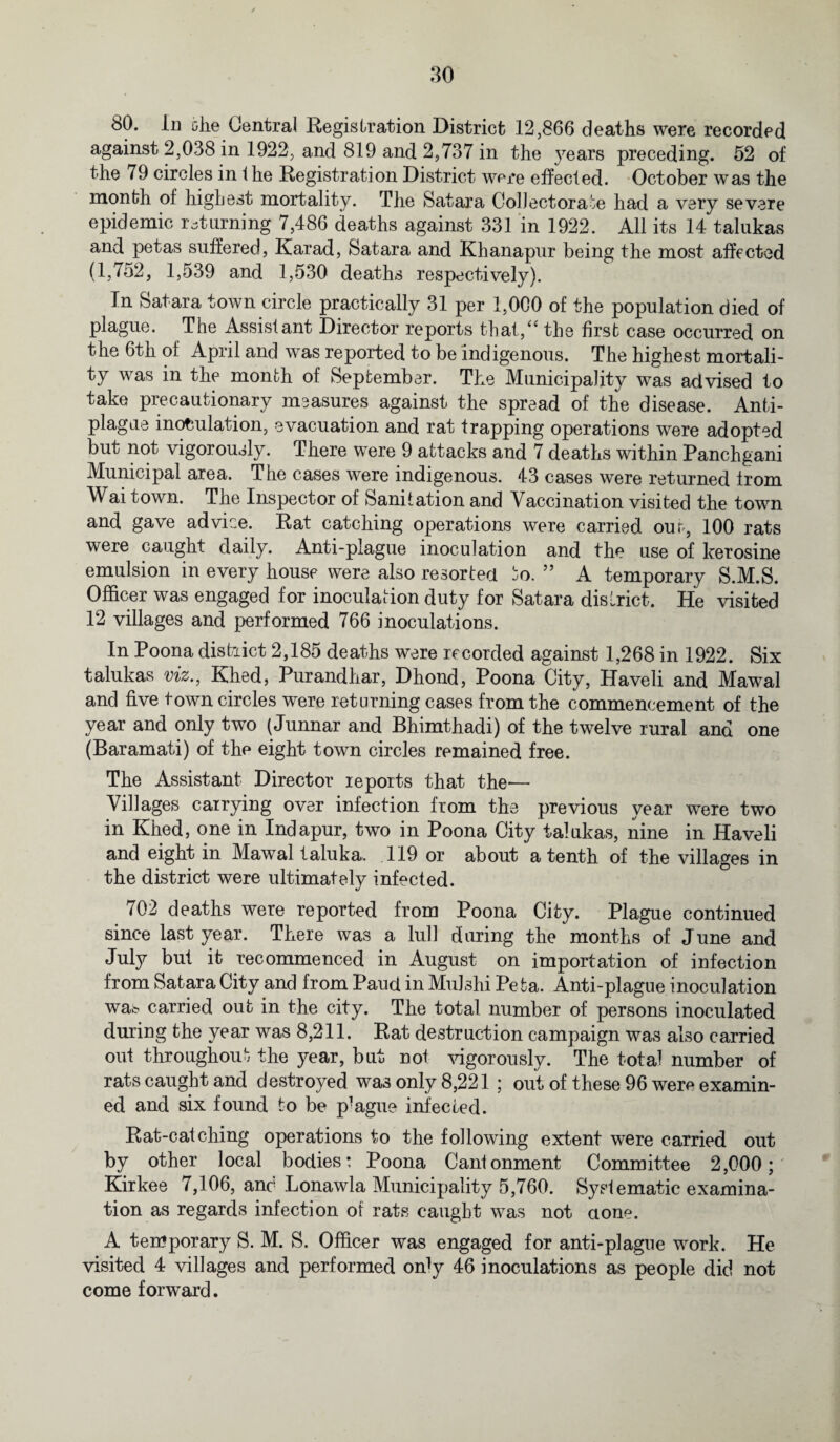 80. In uhe Central Registration District 12,866 deaths were recorded against 2,038 in 1922, and 819 and 2,737 in the years preceding. 52 of the 79 circles in i he Registration District were effected. October was the month of highest mortality. The Satara Collectorate had a very severe epidemic returning 7,486 deaths against 331 in 1922. All its 14 talukas and petas suffered, Karad, Satara and Khanapur being the most affected (1,752, 1,539 and 1,530 deaths respectively). In Satara town circle practically 31 per 1,000 of the population died of plague. The Assistant Director reports that,“ the first case occurred on the 6th of April and was reported to be indigenous. The highest mortali¬ ty was in the month of September. The Municipality was advised to take precautionary measures against the spread of the disease. Anti- plague inoculation, evacuation and rat trapping operations were adopted but not vigorously. There were 9 attacks and 7 deaths within Panchgani Municipal area. The cases were indigenous. 43 cases were returned from Wai town. The Inspector of Sanitation and Vaccination visited the town and gave advice. Rat catching operations were carried our, 100 rats were caught daily. Anti-plague inoculation and the use of kerosine emulsion in every house were also resorted jo. ” A temporary S.M.S. Officer was engaged for inoculation duty for Satara district. He visited 12 villages and performed 766 inoculations. In Poona district 2,185 deaths were recorded against 1,268 in 1922. Six talukas viz., Khed, Purandhar, Dhond, Poona City, Haveli and Mawal and five town circles were returning cases from the commencement of the year and only two (Junnar and Bhimthadi) of the twelve rural and one (Baramati) of the eight town circles remained free. The Assistant Director reports that the'— Villages carrying over infection from the previous year were two in Khed, one in Indapur, twTo in Poona City talukas, nine in Haveli and eight in Mawal taluka. 119 or about a tenth of the villages in the district were ultimately infected. 702 deaths were reported from Poona City. Plague continued since last year. There was a lull during the months of June and July but it recommenced in August on importation of infection from Satara City and from Paud in Mulshi Pefca. Anti-plague inoculation wa^ carried out in the city. The total number of persons inoculated during the year was 8,211. Rat destruction campaign was also carried out throughout the year, but not vigorously. The total number of rats caught and destroyed was only 8,221 ; out of these 96 were examin¬ ed and six found to be p^gue infected. Rat-catching operations to the following extent were carried out by other local bodies: Poona Cantonment Committee 2,000; Kirkee 7,106, ano Lonawla Municipality 5,760. Systematic examina¬ tion as regards infection of rats caught was not clone. A temporary S. M. S. Officer was engaged for anti-plague work. He visited 4 villages and performed onty 46 inoculations as people did not come forward.