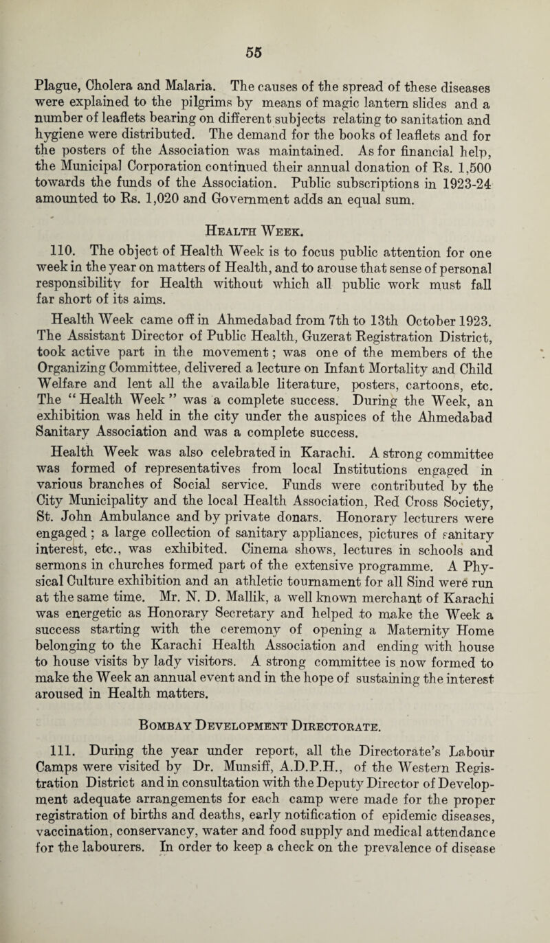 Plague, Cholera and Malaria. The causes of the spread of these diseases were explained to the pilgrims by means of magic lantern slides and a number of leaflets bearing on different subjects relating to sanitation and hygiene were distributed. The demand for the books of leaflets and for the posters of the Association was maintained. As for financial help, the Municipal Corporation continued their annual donation of Rs. 1,500 towards the funds of the Association. Public subscriptions in 1923-24 amounted to Rs. 1,020 and Government adds an equal sum. Health Week. 110. The object of Health Week is to focus public attention for one week in the year on matters of Health, and to arouse that sense of personal responsibility for Health without which all public work must fall far short of its aims. Health Week came off in Ahmedabad from 7th to 13th October 1923. The Assistant Director of Public Health, Guzerat Registration District, took active part in the movement; was one of the members of the Organizing Committee, delivered a lecture on Infant Mortality and Child Welfare and lent all the available literature, posters, cartoons, etc. The “ Health Week ” was a complete success. During the Week, an exhibition was held in the city under the auspices of the Ahmedabad Sanitary Association and was a complete success. Health Week was also celebrated in Karachi. A strong committee was formed of representatives from local Institutions engaged in various branches of Social service. Funds were contributed by the City Municipality and the local Health Association, Red Cross Society, St. John Ambulance and by private donars. Honorary lecturers were engaged ; a large collection of sanitary appliances, pictures of sanitary interest, etc., was exhibited. Cinema shows, lectures in schools and sermons in churches formed part of the extensive programme. A Phy¬ sical Culture exhibition and an athletic tournament for all Sind were run at the same time. Mr. N. D. Mallik, a well known merchant of Karachi was energetic as Honorary Secretary and helped to make the Week a success starting with the ceremony of opening a Maternity Home belonging to the Karachi Health Association and ending with house to house visits by lady visitors. A strong committee is now formed to make the Week an annual event and in the hope of sustaining the interest aroused in Health matters. Bombay Development Directorate. 111. During the year under report, all the Directorate’s Labour Camps were visited by Dr. Munsiff, A.D.P.H., of the Western Regis¬ tration District and in consultation with the Deputy Director of Develop¬ ment adequate arrangements for each camp were made for the proper registration of births and deaths, early notification of epidemic diseases, vaccination, conservancy, water and food supply and medical attendance for the labourers. In order to keep a check on the prevalence of disease