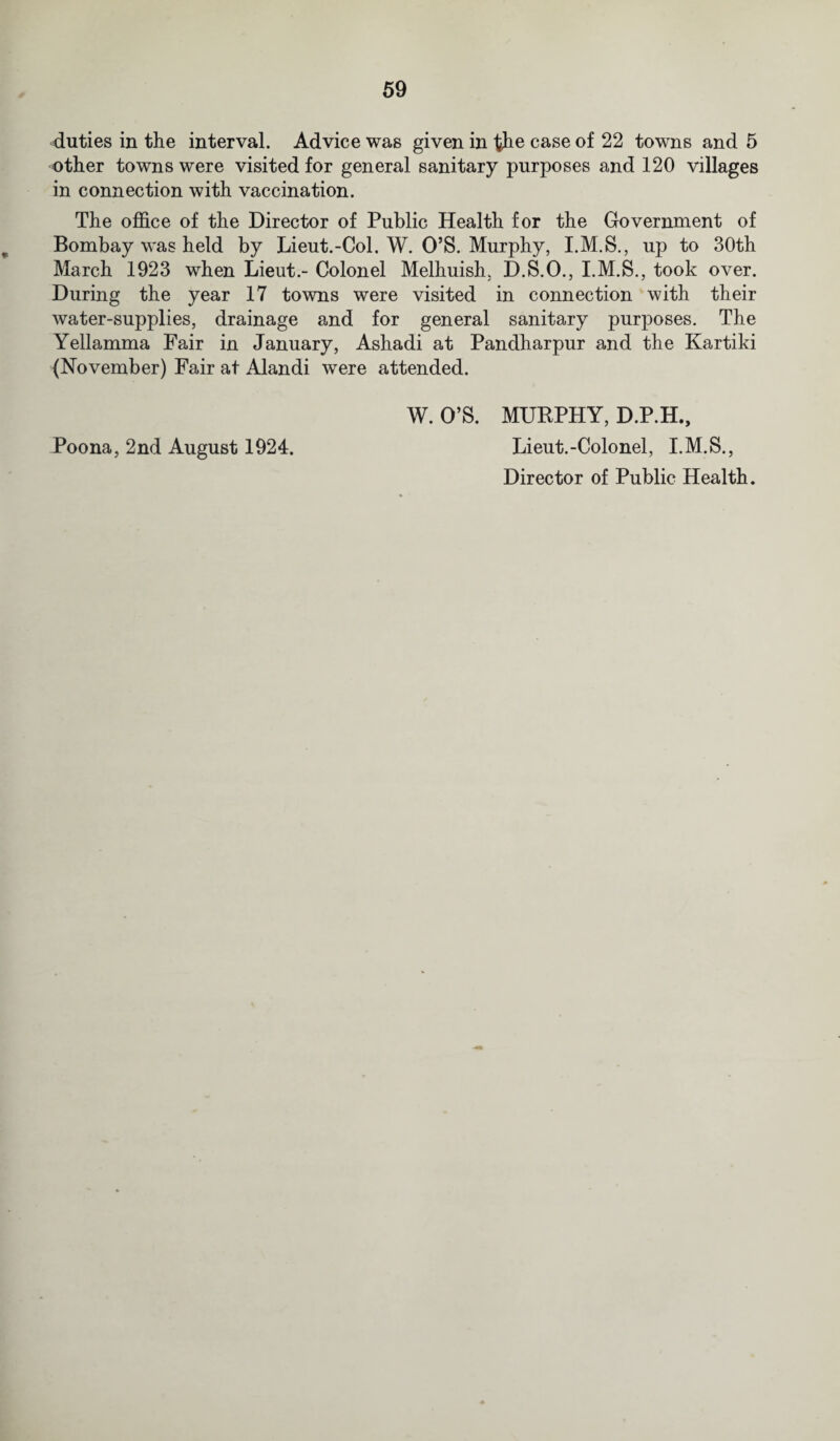 duties in the interval. Advice was given in the case of 22 towns and 5 other towns were visited for general sanitary purposes and 120 villages in connection with vaccination. The office of the Director of Public Health for the Government of Bombay was held by Lieut.-Col. W. O’S. Murphy, I.M.S., up to 30th March 1923 when Lieut.- Colonel Melhuish, D.S.O., I.M.S., took over. During the year 17 towns were visited in connection with their water-supplies, drainage and for general sanitary purposes. The Yellamma Fair in January, Ashadi at Pandharpur and the Kartiki (November) Fair at Alandi were attended. W. O’S. MUKPHY, D.P.H., Poona, 2nd August 1924. Lieut.-Colonel, I.M.S., Director of Public Health.