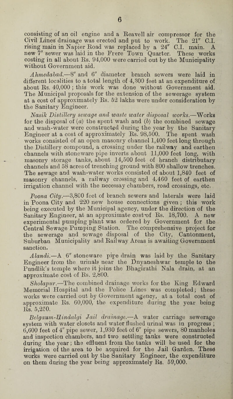 coasisting of an oil engine and a Reavell air compressor for the Civil Lines drainage was erected and put to work. The 21 C.I. rising main in Napier Road was replaced by a 24 C.I. main. A new 7 sewer was laid in the Frere Town Quarter. These works costing in all about Rs. 94,000 were carried out by the Municipality without Government aid. Ahmedabad.—8 and 6 diameter branch sewers were laid in different localities to a total length of 4,800 feet at an expenditure of about Rs. 40,000 ; this work was done without Government aid. The Municipal proposals for the extension of the sewerage system at a cost of approximately Rs. 52 lakhs were under consideration by the Sanitary Engineer. Nasik Distillery sewage and waste water disposal works.—Works for the disposal of (a) the spent wash and (b) the combined sewage and wash-water were constructed during the year by the Sanitary Engineer at a cost of approximately Rs. 98,500. The spent wash works consisted of an open masonry channel 1,400 feet long through the Distillery compound, a crossing under the railway and earthen channels with stoneware pipe inverts about 11,000 feet long, with masonry storage tanks, about 14,500 feet of branch distributary channels and 58 acres of trenching ground with 800 shallow trenches. The sewage and wash-water works consisted of about 1,840 feet of masonry channels, a railway crossing and 4,460 feet of earthen irrigation channel with the necessay chambers, road crossings, etc. Poona City.—3,800 feet of branch sewers and laterals were laid in Poona City and 220 new house connections given ; this work being executed by the Municipal agency, under the direction of the Sanitary Engineer, at an approximate cost*of Rs. 18,700. A new experimental pumping plant wTas ordered by Government for the Central Sewage Pumping Station. The comprehensive project for the sewerage and sewage disposal of the City, Cantonment, Suburban Municipality and Railway Areas is awaiting Government sanction. Alandi.—A 6 stoneware pipe drain was laid by the Sanitary Engineer from the urinals near the Dnyaneshwar temple to the Pundlik’s temple where it joins the Bhagirathi Nala drain, at an approximate cost of Rs. 2,800. Sholapur.—The combined drainage works for the King Edward Memorial Hospital and the Police Lines was completed; these works were carried out by Government agency, at a total cost of approximate Rs. 60,000, the expenditure during the vear being Rs. 5,250. Belgaum-BLindalgi Jail drainage.—A water carriage sewerage system with water closets and water flushed urinal was in progress ; 6,600 feet of 4 pipe sewer, 1,930 feet of 6 pipe sewers, 80 manholes and inspection chambers, and two settling tanks were constructed during the year ; the effluent from the tanks will be used for the irrigation of the area to be acquired for the Jail Garden. These works were carried out by the Sanitary Engineer, the expenditure on them during the year being approximately Rs. 59,000.