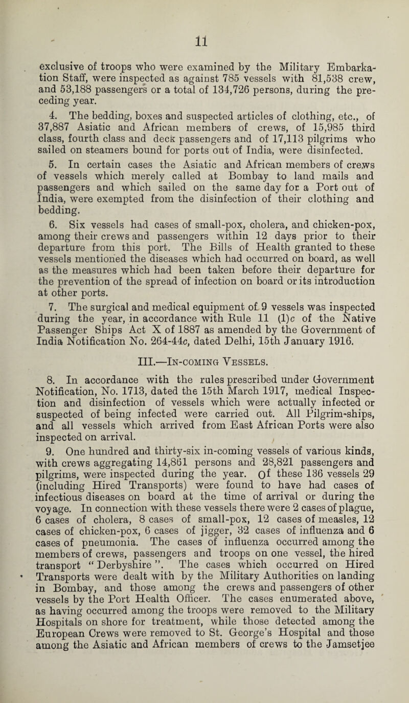 exclusive of troops who were examined by the Military Embarka¬ tion Staff, were inspected as against 785 vessels with 81,538 crew, and 53,188 passengers or a total of 134,726 persons, during the pre¬ ceding year. 4. The bedding, boxes and suspected articles of clothing, etc., of 37,887 Asiatic and African members of crews, of 15,985 third class, fourth class and deck passengers and of 17,113 pilgrims who sailed on steamers bound for ports out of India, were disinfected. 5. In certain cases the Asiatic and African members of crews of vessels which merely called at Bombay to land mails and passengers and which sailed on the same day for a Port out of India, were exempted from the disinfection of their clothing and bedding. 6. Six vessels had cases of small-pox, cholera, and chicken-pox, among their crews and passengers within 12 days prior to their departure from this port. The Bills of Health granted to these vessels mentioned the diseases which had occurred on board, as well as the measures which had been taken before their departure for the prevention of the spread of infection on board or its introduction at other ports. 7. The surgical and medical equipment of 9 vessels was inspected during the year, in accordance with Kule 11 (l)c of the Native Passenger Ships Act X of 1887 as amended by the Government of India Notification No. 264-44c, dated Delhi, 15th January 1916. III.—In-coming Vessels. 8. In accordance with the rules prescribed under Government Notification, No. 1713, dated the 15th March 1917, medical Inspec¬ tion and disinfection of vessels which were actually infected or suspected of being infected were carried out. All Pilgrim-ships, and all vessels which arrived from East African Ports were also inspected on arrival. 9. One hundred and thirty-six in-coming vessels of various kinds, with crews aggregating 14,861 persons and 28,821 passengers and pilgrims, were inspected during the year. 0^ these 136 vessels 29 (including Hired Transports) were found to have had cases of infectious diseases on board at the time of arrival or during the voy age. In connection with these vessels there were 2 cases of plague, 6 cases of cholera, 8 cases of small-pox, 12 cases of measles, 12 cases of chicken-pox, 6 cases of jigger, 32 cases of influenza and 6 cases of pneumonia. The cases of influenza occurred among the members of crews, passengers and troops on one vessel, the hired transport “ Derbyshire ”. The cases which occurred on Hired ’ Transports were dealt with by the Military Authorities on landing in Bombay, and those among the crews and passengers of other vessels by the Port Health Officer. The cases enumerated above, as having occurred among the troops were removed to the Military Hospitals on shore for treatment, while those detected among the European Crews were removed to St. George’s Hospital and those among the Asiatic and African members of crews to the Jamsetjee