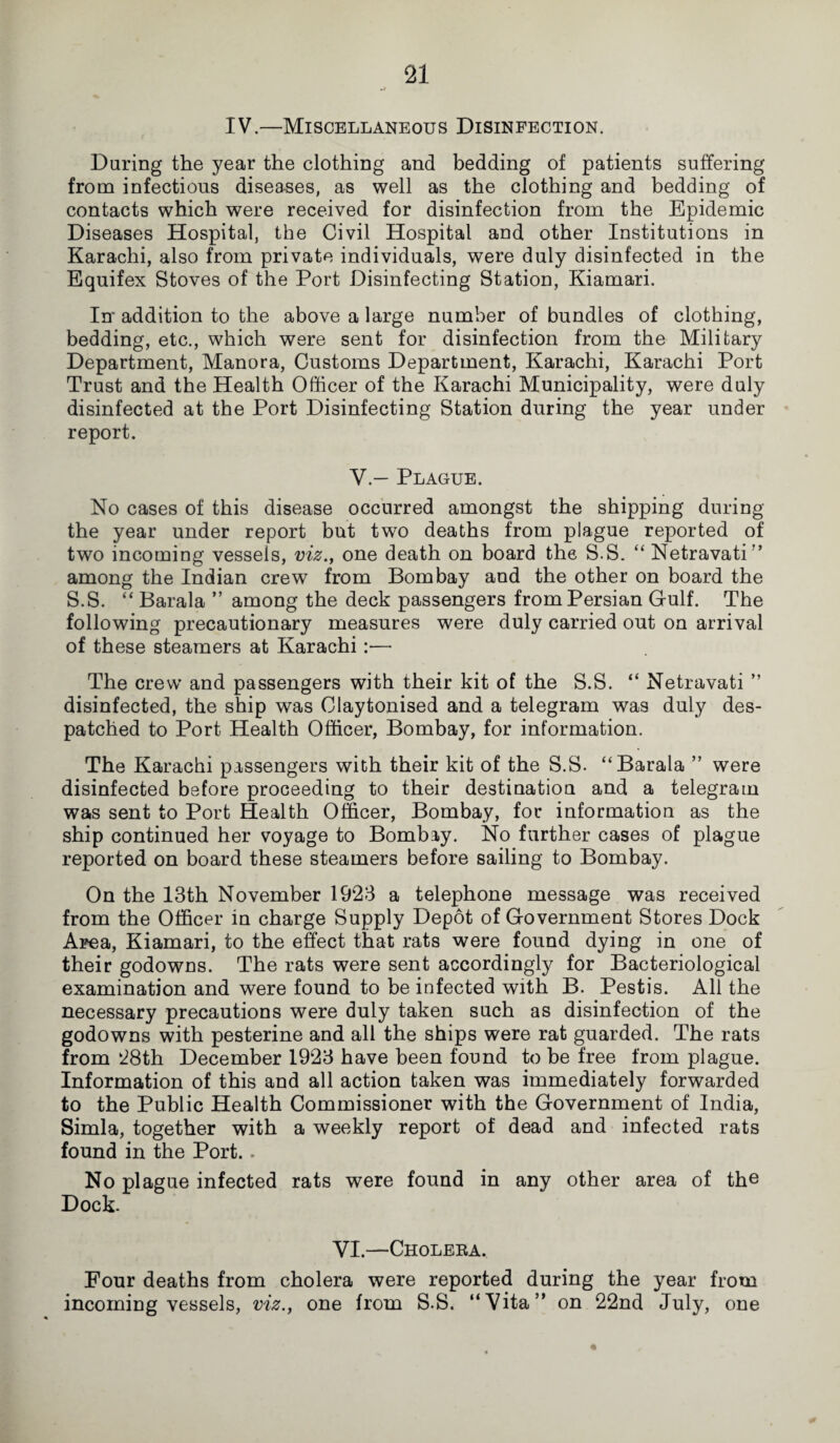 IV.—Miscellaneous Disinfection. During the year the clothing and bedding of patients suffering from infectious diseases, as well as the clothing and bedding of contacts which were received for disinfection from the Epidemic Diseases Hospital, the Civil Hospital and other Institutions in Karachi, also from private individuals, were duly disinfected in the Equifex Stoves of the Port Disinfecting Station, Kiamari. In' addition to the above a large number of bundles of clothing, bedding, etc., which were sent for disinfection from the Military Department, Manora, Customs Department, Karachi, Karachi Port Trust and the Health Officer of the Karachi Municipality, were duly disinfected at the Port Disinfecting Station during the year under report. V.— Plague. No cases of this disease occurred amongst the shipping during the year under report but two deaths from plague reported of two incoming vessels, viz., one death on board the S.S. “ Netravati” among the Indian crew from Bombay and the other on board the S.S. “ Barala ” among the deck passengers from Persian Gulf. The following precautionary measures were duly carried out on arrival of these steamers at Karachi :•— The crew and passengers with their kit of the S.S. “ Netravati ” disinfected, the ship was Claytonised and a telegram was duly des¬ patched to Port Health Officer, Bombay, for information. The Karachi passengers with their kit of the S.S. “Barala ” were disinfected before proceeding to their destination and a telegram was sent to Port Health Officer, Bombay, for information as the ship continued her voyage to Bombay. No further cases of plague reported on board these steamers before sailing to Bombay. On the 13th November 1923 a telephone message was received from the Officer in charge Supply Depot of Government Stores Dock Area, Kiamari, to the effect that rats were found dying in one of their godowns. The rats were sent accordingly for Bacteriological examination and were found to be infected with B. Pestis. All the necessary precautions were duly taken such as disinfection of the godowns with pesterine and all the ships were rat guarded. The rats from 28th December 1923 have been found to be free from plague. Information of this and all action taken was immediately forwarded to the Public Health Commissioner with the Government of India, Simla, together with a weekly report of dead and infected rats found in the Port.. No plague infected rats were found in any other area of the Dock. YI.—Cholera. Four deaths from cholera were reported during the year from incoming vessels, viz., one from S.S. “Vita” on 22nd July, one
