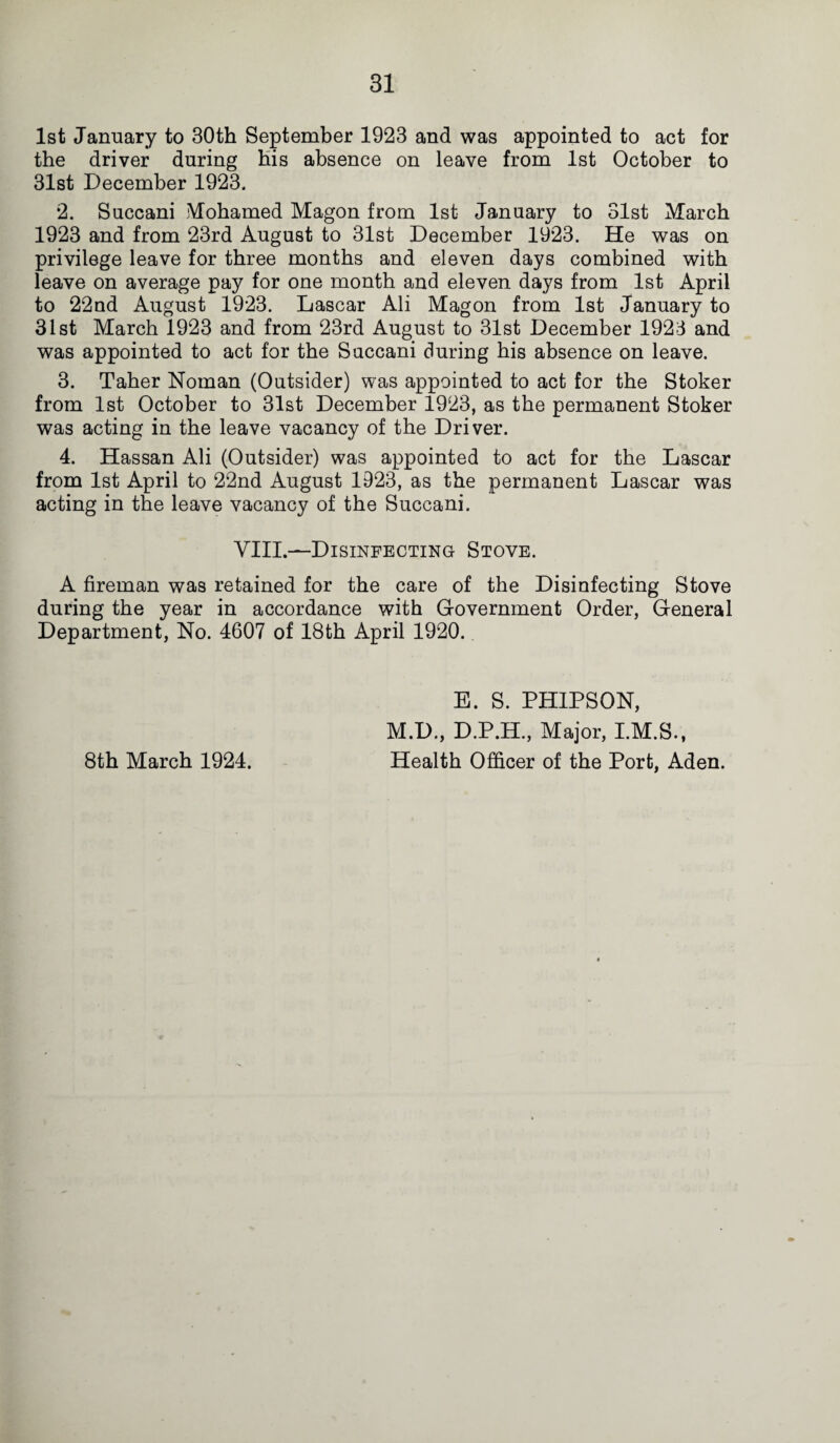 1st January to 30th September 1923 and was appointed to act for the driver during his absence on leave from 1st October to 31st December 1923. 2. Succani Mohamed Magon from 1st January to 31st March 1923 and from 23rd August to 31st December 1923. He was on privilege leave for three months and eleven days combined with leave on average pay for one month and eleven days from 1st April to 22nd August 1923. Lascar Ali Magon from 1st January to 31st March 1923 and from 23rd August to 31st December 1923 and was appointed to act for the Succani during his absence on leave. 3. Taher Noman (Outsider) was appointed to act for the Stoker from 1st October to 31st December 1923, as the permanent Stoker was acting in the leave vacancy of the Driver. 4. Hassan Ali (Outsider) was appointed to act for the Lascar from 1st April to 22nd August 1923, as the permanent Lascar was acting in the leave vacancy of the Succani. VIII.—Disinfecting Stove. A fireman was retained for the care of the Disinfecting Stove during the year in accordance with Government Order, General Department, No. 4607 of 18th April 1920. E. S. PHIPSON, M.D., D.P.H., Major, I.M.S., Health Officer of the Port, Aden. 8th March 1924.