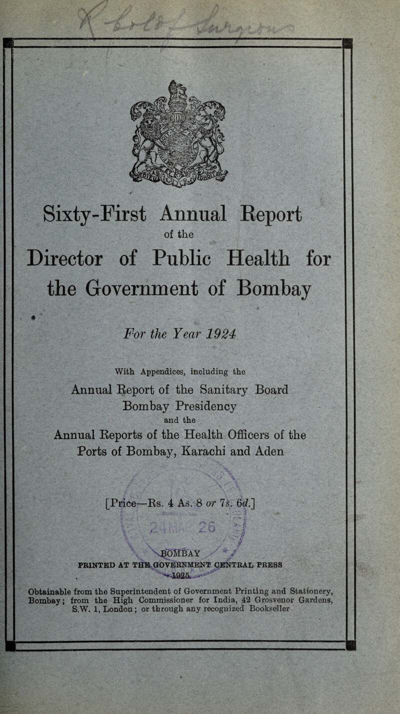 Sixty-First Annual Report of the Director of Public Health for the Government of Bombay ♦ For the Year 1924 With Appendices, including the Annual Beport of the Sanitary Board Bombay Presidency and the Annual Keports of the Health Officers of the Ports of Bombay, Karachi and Aden [Price—Rs. 4 As. 8 or Is. 6c/.] * -i * • * *• A * wL V. ' . V / *>- >/ , V v N BOMB AY PRINTED AT THE GOVERNMENT CENTRAL PRESS *•4925- - > Obtainable from the Superintendent of Government Printing and Stationery, Bombay; from the High Commissioner for India, 42 Grosvenor Gardens, S.W. 1, London ; or through any recognized Bookseller