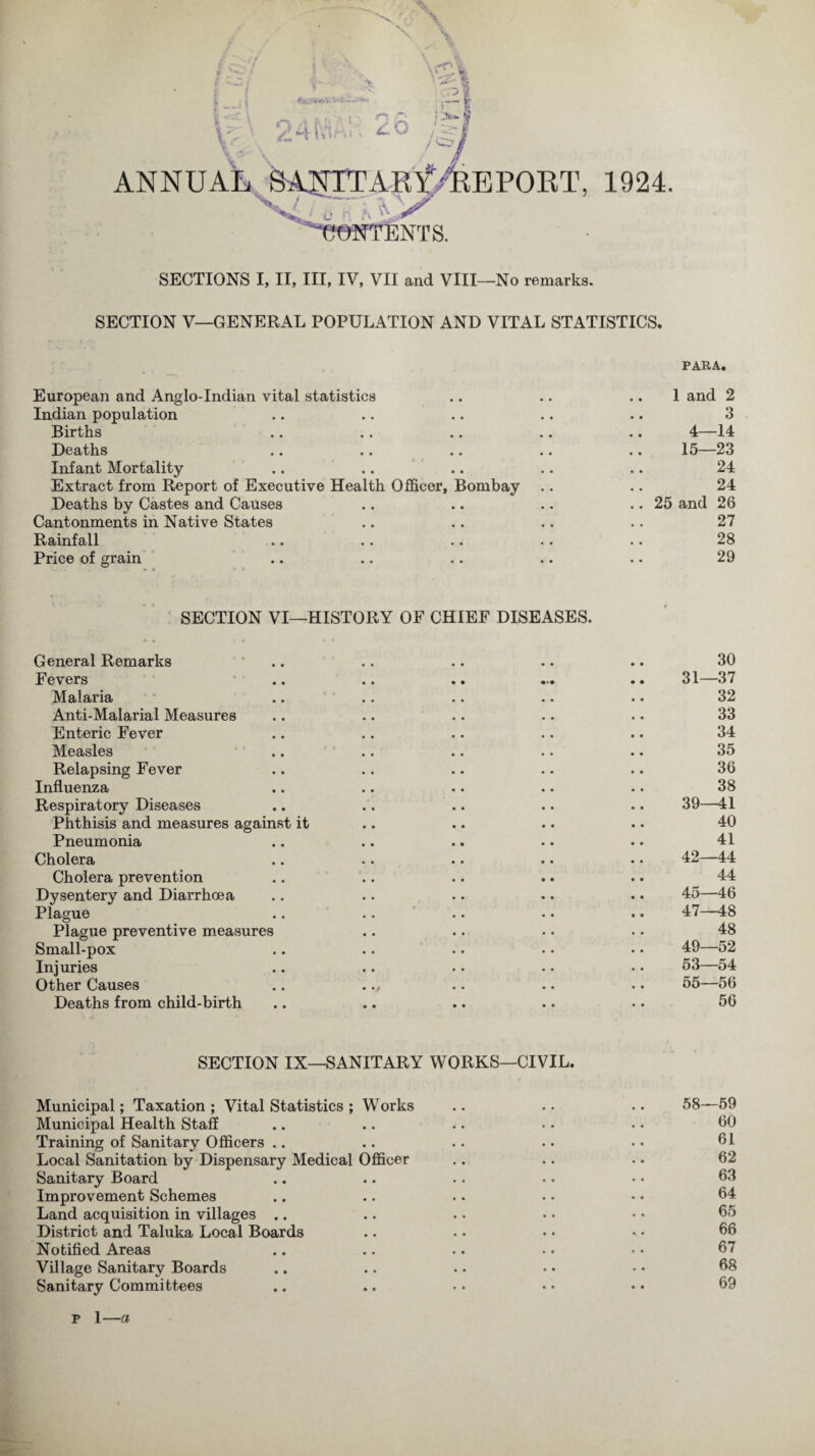 \ s, *_ji \ i \ Vr ' V 24MA!:: 2o I ANNUAL SANTTARf /REPORT, 1924. \/ / .. ~l * 'Intents. SECTIONS I, II, III, IV, VII and VIII—No remarks. SECTION V—GENERAL POPULATION AND VITAL STATISTICS. PARA. European and Anglo-Indian vital statistics .. .. 1 and 2 Indian population .. .. .. .. .. 3 Births .. .. .. .. .. 4—14 Deaths .. .. .. .. .. 15—23 Infant Mortality .. .. .. .. .. 24 Extract from Report of Executive Health Officer, Bombay .. .. 24 Deaths by Castes and Causes .. .. .. .. 25 and 26 Cantonments in Native States .. .. .. .. 27 Rainfall .. .. .. .. .. 28 Price of grain .. .. .. .. .. 29 SECTION VI—HISTORY OF CHIEF DISEASES. General Remarks .. .. .. .. .. 30 Fevers .. .. .. ... .. 31—37 Malaria .. .. .. .. .. 32 Anti-Malarial Measures .. .. .. .. .. 33 Enteric Fever .. .. .. .. .. 34 Measles .. .. .. .. .. 35 Relapsing Fever .. .. .. .. .. 36 Influenza .. .. .. .. .. 38 Respiratory Diseases .. .. .. .. .. 39—41 Phthisis and measures against it .. .. .. .. 40 Pneumonia .. .. .. .. .. 41 Cholera .. .. .. .. • • 42—44 Cholera prevention .. .. .. .. .. 44 Dysentery and Diarrhoea .. .. .. .. • • 45—46 Plague .. .. .. . • .. 47—48 Plague preventive measures .. .. .. .. 48 Small-pox .. .. . • • • • • 49—52 Injuries .. .. .. .. •. 63—54 Other Causes .. ... .. .. 55—56 Deaths from child-birth .. .. .. .. .. 56 SECTION IX—SANITARY WORKS—CIVIL. Municipal; Taxation; Vital Statistics ; Works .. .. .. 58—59 Municipal Health Staff .. .. .. •. . • 00 Training of Sanitary Officers .. .. .. .. .. 01 Local Sanitation by Dispensary Medical Officer .. .. .. 62 Sanitary Board .. .. .. .. • • 63 Improvement Schemes .. .. .. • • • • 04 Land acquisition in villages .. .. .. • • • • 05 District and Taluka Local Boards .. .. . • - • 06 Notified Areas .. .. .. . • • • 67 Village Sanitary Boards .. .. .. • • • • 08 Sanitary Committees .. .. •. • • • • 09 p 1—a