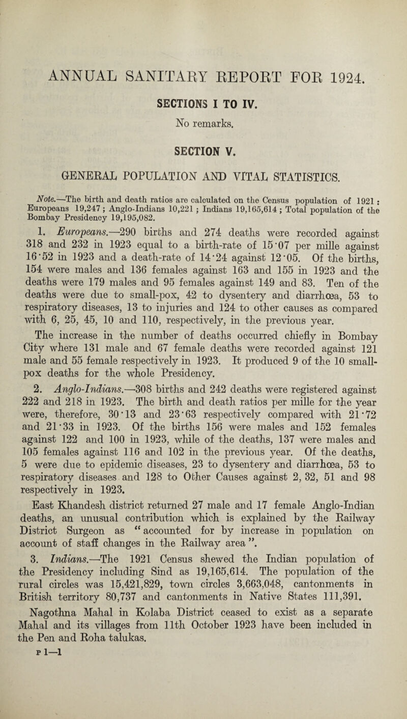 ANNUAL SANITARY REPORT FOR 1924. SECTIONS I TO IV. No remarks. SECTION V. GENERAL POPULATION AND VITAL STATISTICS. Note.—The birth and death ratios are calculated on the Census population of 1921 : Europeans 19,247; Anglo-Indians 10,221 ; Indians 19,165,614; Total population of the Bombay Presidency 19,195,082. 1. Europeans.—290 births and 274 deaths were recorded against 318 and 232 in 1923 equal to a birth-rate of 15*07 per mille against 16*52 in 1923 and a death-rate of 14*24 against 12*05. Of the births, 154 were males and 136 females against 163 and 155 in 1923 and the deaths were 179 males and 95 females against 149 and 83. Ten of the deaths were due to small-pox, 42 to dysentery and diarrhoea, 53 to respiratory diseases, 13 to injuries and 124 to other causes as compared with 6, 25, 45, 10 and 110, respectively, in the previous year. The increase in the number of deaths occurred chiefly in Bombay City where 131 male and 67 female deaths were recorded against 121 male and 55 female respectively in 1923. It produced 9 of the 10 small¬ pox deaths for the whole Presidency. 2. Anglo-Indians.—308 births and 242 deaths were registered against 222 and 218 in 1923. The birth and death ratios per mille for the year w*ere, therefore, 30*13 and 23*63 respectively compared with 21*72 and 21*33 in 1923. Of the births 156 were males and 152 females against 122 and 100 in 1923, while of the deaths, 137 were males and 105 females against 116 and 102 in the previous year. Of the deaths, 5 were due to epidemic diseases, 23 to dysentery and diarrhoea, 53 to respiratory diseases and 128 to Other Causes against 2, 32, 51 and 98 respectively in 1923. East Khandesh district returned 27 male and 17 female Anglo-Indian deaths, an unusual contribution which is explained by the Railway District Surgeon as “ accounted for by increase in population on account of staff changes in the Railway area ”. 3. Indians.—The 1921 Census shewed the Indian population of the Presidency including Sind as 19,165,614. The population of the rural circles was 15,421,829, town circles 3,663,048, cantonments in British territory 80,737 and cantonments in Native States 111,391, Nagothna Mahal in Kolaba District ceased to exist as a separate Mahal and its villages from 11th October 1923 have been included in the Pen and Roha talukas. pi—1