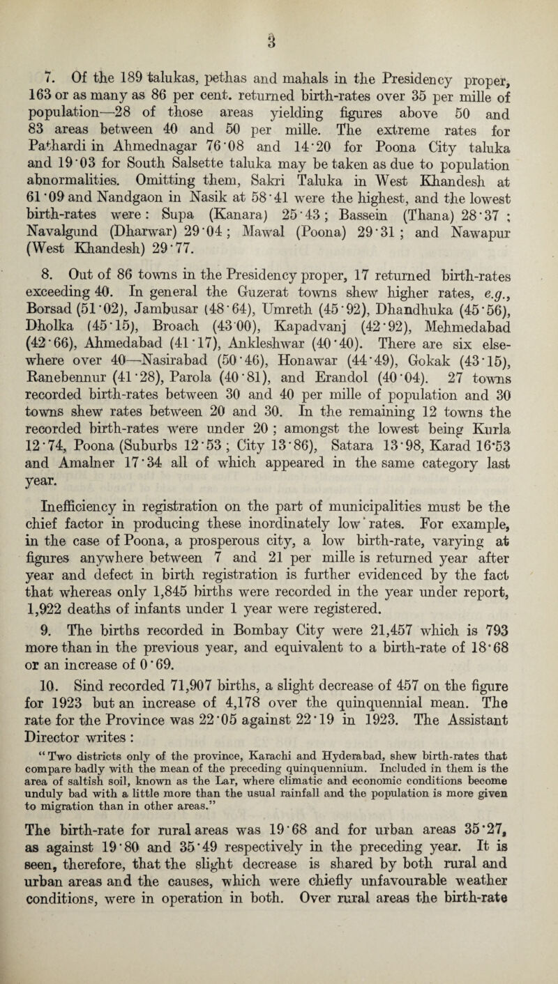 163 or as many as 86 per cent, returned birth-rates over 35 per mille of population—28 of those areas yielding figures above 50 and 83 areas between 40 and 50 per mille. The extreme rates for Pathardi in Ahmednagar 76'08 and 14*20 for Poona City taluka and 19*03 for South Salsette taluka may betaken as due to population abnormalities. Omitting them, Sakri Taluka in West Khandesh at 61 *09 and Nandgaon in Nasik at 58*41 were the highest, and the lowest birth-rates were: Supa (Kanara) 25*43; Bassein (Thana) 28 * 37 ; Navalgund (Dharwar) 29*04; Mawal (Poona) 29*31; and Nawapur (West Khandesh) 29*77. 8. Out of 86 towns in the Presidency proper, 17 returned birth-rates exceeding 40. In general the Guzerat towns shew higher rates, e.g.} Borsad (51*02), Jambusar (48*64), Umreth (45*92), Dhandhuka (45*56), Dholka (45*15), Broach (4300), Kapadvanj (42*92), Mehmedabad (42*66), Ahmedabad (41*17), Ankleshwar (40*40). There are six else¬ where over 40—Nasirabad (50*46), Honawar (44*49), Gokak (43*15), Ranebennur (41 * 28), Parola (40*81), and Erandol (40*04). 27 towns recorded birth-rates between 30 and 40 per mille of population and 30 towns shew rates between 20 and 30. In the remaining 12 towns the recorded birth-rates were under 20 ; amongst the lowest being Kurla 12*74, Poona (Suburbs 12*53 ; City 13*86), Satara 13*98, Karad 16*53 and Amainer 17*34 all of which appeared in the same category last year. Inefficiency in registration on the part of municipalities must be the chief factor in producing these inordinately low “ rates. For example, in the case of Poona, a prosperous city, a low birth-rate, varying at figures anywhere between 7 and 21 per mille is returned year after year and defect in birth registration is further evidenced by the fact that whereas only 1,845 births were recorded in the year under report, 1,922 deaths of infants under 1 year were registered. 9. The births recorded in Bombay City were 21,457 which is 793 more than in the previous year, and equivalent to a birth-rate of 18 *68 or an increase of 0 * 69. 10. Sind recorded 71,907 births, a slight decrease of 457 on the figure for 1923 but an increase of 4,178 over the quinquennial mean. The rate for the Province was 22*05 against 22*19 in 1923. The Assistant Director writes : “Two districts only of the province, Karachi and Hyderabad, shew birth-rates that compare badly with the mean of the preceding quinquennium. Included in them is the area of saltish soil, known as the Lar, where climatic and economic conditions become unduly bad with a little more than the usual rainfall and the population is more given to migration than in other areas.” The birth-rate for rural areas was 19*68 and for urban areas 35*27, as against 19*80 and 35*49 respectively in the preceding year. It is seen, therefore, that the slight decrease is shared by both rural and urban areas and the causes, which were chiefly unfavourable weather conditions, were in operation in both. Over rural areas the birth-rate