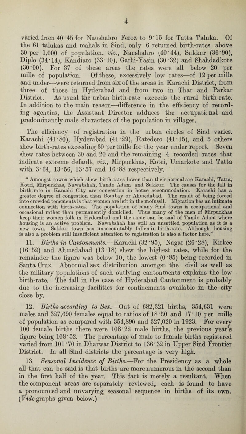 varied from 40 ’ 45 for Nansb.ab.ro Feroz to 9‘15 for Tatta Taluka. Of the 61 talukas and mabals in Sind, only 6 returned birth-rates above 30 per 1,000 of population, viz., Naushahro ^40*44), Sukkur (36*90), Diplo (34*14), Kandiaro (33*10), Garhi-Yasin (30*32) and Shakdadkote (30*00). For 37 of these areas the rates were all below 20 per mille of population. Of these, excessively low rates—of 12 per mille and under—-were returned from six of the areas in Karachi District, from three of those in Hyderabad and from two in Thar and Parkar District. As usual the urban birth-rate exceeds the rural birth-rate. In addition to the main reason—difference in the efficiency of record¬ ing agencies, the Assistant Director adduces the occupational and predominantly male characters of the population in villages. The efficiency of registration in the urban circles of Sind varies. Karachi (41*80), Hyderabad (41*29), Katedero (41*15), and 5 others shew birth-rates exceeding 30 per mille for the year under report. Seven shew rates between 30 and 20 and the remaining 4 recorded rates that indicate extreme default, viz., Mirpurkhas, Kotri, Umarkote and Tatta with 3*64, 13*56, 13*57 and 16*88 respectively. “ Amongst towns which shew birth-rates lower than their normal are Karachi, Tatta, Kotri, Mirpurkhas, Nawabshah, Tando Adam and Sukkur. The causes for the fall in birth-rate in Karachi City are congestion in house accommodation. Karachi has a greater degree of congestion than Bombay or Ahmedabad. The result of being forced into crowded tenements is that women are left in the mofussil. Migration has an intimate connection with birth-rates. The population of many Sind towns is occupational and occasional rather than permanently domiciled. Thus many of the men of Mirpurkhas keep their women folk in Hyderabad and the same can be said of Tando Adam where housing is an active problem. Nawabshah has still an unsettled population as it is a new town. Sukkur town has unaccountably fallen in birth-rate. Although housing is also a problem still insufficient attention to registration is also a factor here.” 11. Births in Cantonments.—Karachi (32*95), Nagar (26*28), Kirkee (16*52) and Ahmedabad (13*18) shew the highest rates, while for the remainder the figure was below 10, the lowest (0*85) being recorded in Santa Cruz. Abnormal sex distribution amongst the civil as well as the military populations of such outlying cantonments explains the low birth-rate. The fall in the case of Hyderabad Cantonment is probably due to the increasing facilities for confinements available in the city close by. 12. Births according to Sex.—Out of 682,321 births, 354,631 were males and 327,690 females equal to ratios of 18*50 and 17*10 per mille of population as compared with 354,890 and 327,020 in 1923. For every 100 female births there were 108*22 male births, the previous year’s figure being 108*52. The percentage of male to female births registered varied from 101*70 in Dharwar District to 136*32 in Upper Sind Frontier District. In all Sind districts the percentage is very high. 13. Seasonal Incidence of Births.—For the Presidency as a whole all that can be said is that births are more numerous in the second than in the first half of the year. This fact is merely a resultant. When the component areas are separately reviewed, each is found to have a pronounced and unvarying seasonal sequence in births of its own. [Vide graphs given below.)