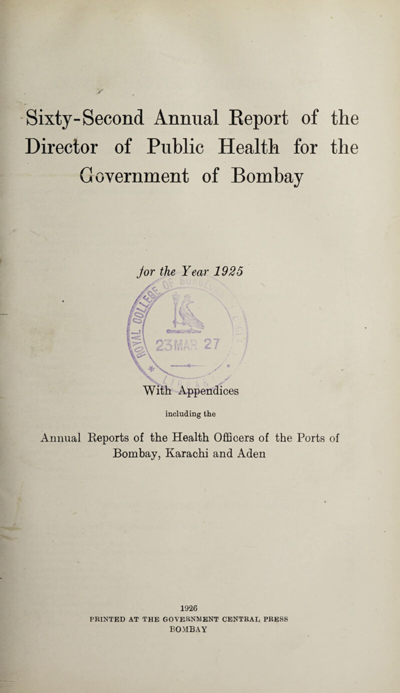 Sixty-Second Annual Report of the Director of Public Health for the Government of Bombay jor the Year 1925 With Appendices including the Annual Reports of the Health Officers of the Ports of Bombay, Karachi and Aden 1926 PRINTED AT THE GOVERNMENT CENTRAL PRESS BOMBAY